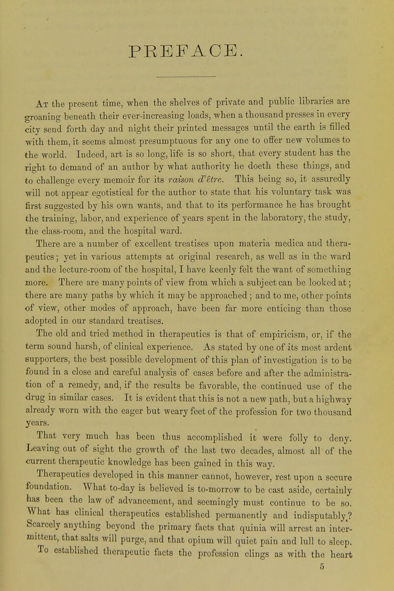 PREFACE. At the present time, when the shelves of private and public libraries are groaning beneath their ever-increasing loads, when a thousand presses in every city send forth day and night their printed messages until the earth is filled ■with them, it seems almost presumptuous for any one to offer new volumes to the world. Indeed, art is so long, life is so short, that every student has the right to demand of an author by what authority he doeth these things, and to challenge every memoir for its raison d'etre. This being so, it assuredly will not appear egotistical for the author to state that his voluntary task was first suggested by his own wants, and that to its performance he has brought the training, labor, and experience of years spent in the laboratory, the study, the class-room, and the hospital ward. There are a number of excellent treatises upon materia medica and thera- peutics ; yet in various attempts at original research, as well as in the ward and the lecture-room of the hospital, I have keenly felt the want of something more. There are many points of view from which a subject can be looked at; there are many paths by which it may be approached ; and to me, other points of view, other modes of approach, have been far more enticing than those adopted in our standard treatises. The old and tried method in therapeutics is that of empiricism, or, if the term sound harsh, of clinical experience. As stated by one of its most ardent supporters, the best possible development of this plan of investigation is to be found in a close and careful analysis of cases before and after the administra- tion of a remedy, and, if the results be favorable, the continued use of the drug in similar cases. It is evident that this is not a new path, but a highway already worn with the eager but weary feet of the profession for two thousand years. That very much has been thus accomplished it were folly to deny. Leaving out of sight the growth of the last two decades, almost all of the current therapeutic knowledge has been gained in this way. Therapeutics developed in this manner cannot, however, rest upon a secure foundation. What to-day is believed is to-morrow to be cast aside, certainly has been the law of advancement, and seemingly must continue to be so. What has clinical therapeutics established permanently and indisputably.? Scarcely anything beyond the primary f\icts that quinia will arrest an inter- mittent, that salts will purge, and that opium will quiet pain and lull to sleep. To established therapeutic facts the profession clings as with the heart