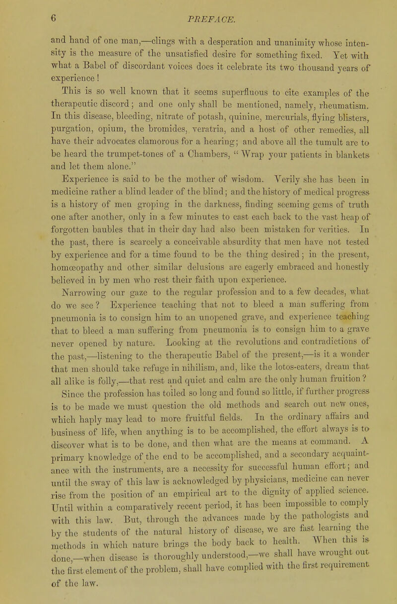 and hand of one man,—clings witli a desperation and unanimity whose inten- sity is the measure of the unsatisfied desire for something fixed. Yet with what a Babel of discordant voices does it celebrate its two thousand years of experience! This is so well known that it seems superfluous to cite examples of the therapeutic discord; and one only shall be mentioned, namely, rheumatism. In this disease, bleeding, nitrate of potash, quinine, mercurials, flying blisters, purgation, opium, the bromides, veratria, and a host of other remedies, all have their advocates clamorous for a hearing; and above all the tumult are to be heard the trumpet-tones of a Chambers,  Wrap your patients in blankets and let them alone. Experience is said to be the mother of wisdom. Verily she has been iu medicine rather a blind leader of the blind; and the history of medical progress is a history of men groping in the darkness, finding seeming gems of truth one after another, only in a few minutes to cast each back to the vast heap of forgotten baubles that in their day had also been mistaken for verities. In the past, there is scarcely a conceivable absurdity that men have not tested by experience and for a time found to be the thing desired; in the present, homoeopathy and other similar delusions are eagerly embraced and honestly believed in by men who rest their faith upon experience. Narrowing our gaze to the regular jDrofession and to a few decades, what do we see ? Experience teaching that not to bleed a man sufiering from pneumonia is to consign him to an unopened gi-ave, and experience teaching that to bleed a man suffering from pneumonia is to consign him to a grave never opened by nature. Looking at the revolutions and contradictions of the past,—listening to the therapeutic Babel of the present,—is it a wonder that men should take refuge in nihilism, and, like the lotos-eaters, dream that all alike is folly,—that rest and quiet and calm are the only human fruition ? Since the profession has toiled so long and found so little, if further progress is to be made we must question the old methods and search out new ones, which haply may lead to more fruitful fields. In the ordinary affairs and business of life, when anything is to be accomplished, the efi'ort always is to discover what is to be done, and then what are the means at command. ^ A primary knowledge of the end to be accomplished, and a secondary acquaint- ance with the instruments, are a necessity for successful human efi'ort; and until the sway of this law is acknowledged by physicians, medicine can never rise from the position of an empirical art to the dignity of applied science. Until within a comparatively recent period, it has been impossible to comply with this law. But, through the advances made by the pathologists and by the students of the natural history of disease, we arc fist learnnig the methods in which nature brings the body back to health. When this is done,-when disease is thoroughly understood,-we shall have wrought out the first element of the problem, shall have complied with the first requirement of the law.