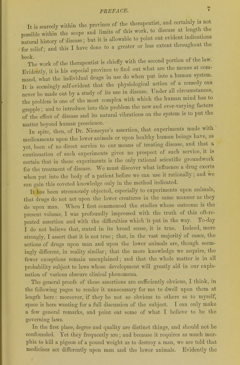 It is scarcely within the.province of the therapeutist and certamly ^ no possible within' the scope and limits of this work, to discuss a length the natural history of disease; but it is allowable to point out evident indica ions for relief; and this I have done to a greater or less extent throughout the The work of the therapeutist is chiefly with the second portion of the law. Evidently, it is his especial province to find out what are the means at com- mand what the individual drugs in use do when put into a human system. It is seemingly self-evident that the physiological action of a remedy can never be made out by a study of its use in disease. Under all circumstances, the problem is one of the most complex with which the human mind has to grapple ; and to introduce into this problem the new and ever-varying factors of the effect of disease and its natural vibrations on the system is to put the matter beyond human prescience. In spite, then, of Dr. Niemeyer's assertion, that experiments made with medicaments upon the lower animals or upon healthy human beings have, as yet, been of no direct service to our means of treating disease, and that a continuation of such experiments gives no prospect of such service, it is certain that in these experiments is the only rational scientific groundwork for the treatment of disease. We must discover what influence a drug exerts when put into the body of a patient before we can use it rationally ; and we can gain this coveted knowledge only in the method indicated. It has been strenuously objected, especially to experiments upon animals, that drugs do not act upon the lower creatures in the same manner as they do upon man. When I first commenced the studies whose outcome is the present volume, I was profoundly impressed with the truth of this oft-re- peated assertion and with the difficulties which 'it put in the way. To-day I do not believe that, stated in its broad sense, it is true. Indeed, more strongly, I assert that it is not true; that, in the vast majority of cases, the actions of drugs upon man and upon the lower animals are, though seem- ingly diff'erent, in reality similar; that the more knowledge we acquire, the fewer exceptions remain unexplained; and that the whole matter is in all probability subject to laws whose development will greatly aid in our expla- nation of various obscure clinical phenomena. The general proofs of these assertions are sufficiently obvious, I think, in the following pages to render it unnecessary for me to dwell upon them at length here: moreover, if they be not so obvious to others as to myself, space is here wanting for a full discussion of the subject. I can only make a few general remarks, and point out some of what I believe to be the governing laws. In the first place, degree and quality are distinct things, and should not be confounded. Yet they frequently are; and because it requires as much mor- phia to kill a pigeon of a pound weight as to destroy a man, we are told that medicines act difierently upon man and the lower animals. Evidently the