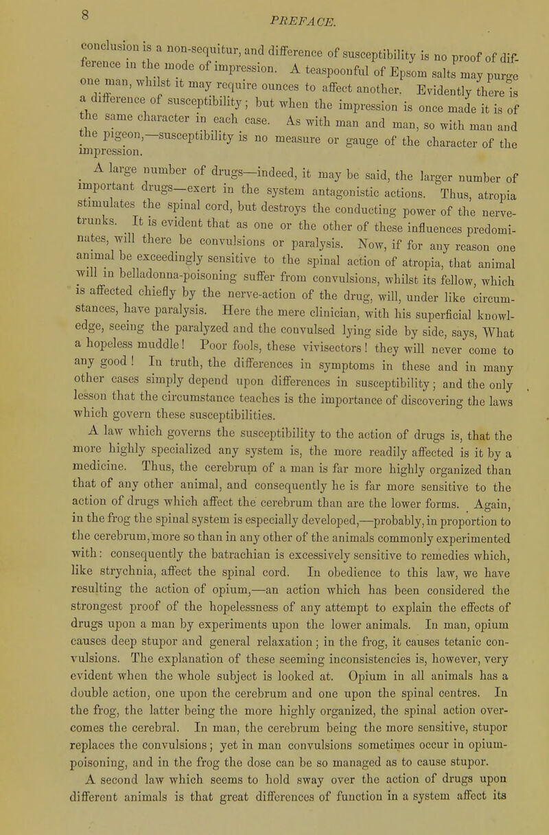 PREFACE. conclusion IS a non-soqmtur, and difference of susceptibility is no proof of dif- ference in lie n.ode of impression. A teaspoonful of Epsom salts may purge one man, whilst it may require ounces to affect another. Evidently Lerel a difference of susceptibility; but when the impression is once made it is of the same character in each case. As with man and man, so with man and the pigeon,-susceptibility is no measure or gauge of the character of the impression. _ A large number of drugs-indeed, it may be said, the larger number of important drugs-exert in the system antagonistic actions. Thus, atropia stimulates the spinal cord, but destroys the conducting power of the nerve- trunks. It IS evident that as one or the other of these influences predomi- nates, will there be convulsions or paralysis. Now, if for any reason one animal be exceedingly sensitive to the spinal action of atropia, that animal will in belladonna-poisoning suffer from convulsions, whilst its fellow, which IS affected chiefly by the nerve-action of the drug, will, under like circum- stances, have paralysis. Here the mere clinician, with his superficial knowl- edge, seeing the paralyzed and the convulsed lying side by side, says. What a hopeless muddle! Poor fools, these vivisectors! they will never come to any good ! In truth, the differences in symptoms in these and in many other cases simply depend upon differences in susceptibility; and the only lesson that the circumstance teaches is the importance of discovering the laws which govern these susceptibilities. A law which governs the susceptibility to the action of drugs is, that the more highly specialized any system is, the more readily affected is it by a medicine. Thus, the cerebrum of a man is far more highly organized than that of any other animal, and consequently he is far more sensitive to the action of drugs which affect the cerebrum than are the lower forms. Again, in the frog the spinal system is especially developed,—probably, in proportion to the cerebrum, more so than in any other of the animals commonly experimented with: consequently the batrachian is excessively sensitive to remedies which, like strychnia, affect the spinal cord. In obedience to this law, we have resulting the action of opium,—an action which has been considered the strongest proof of the hopelessness of any attempt to explain the effects of drugs upon a man by experiments upon the lower animals. In man, opium causes deep stupor and general relaxation; in the frog, it causes tetanic con- vulsions. The explanation of these seeming inconsistencies is, however, very evident when the whole subject is looked at. Opium in all animals has a double action, one upon the cerebrum and one upon the spinal centres. In the frog, the latter being the more highly organized, the spinal action over- comes the cerebral. In man, the cerebrum being the more sensitive, stupor replaces the convulsions; yet in man convulsions sometimes occur in opium- poisoning, and in the frog the dose can be so managed as to cause stupor. A second law which seems to hold sway over the action of drugs upon different animals is that great differences of function in a system affect its