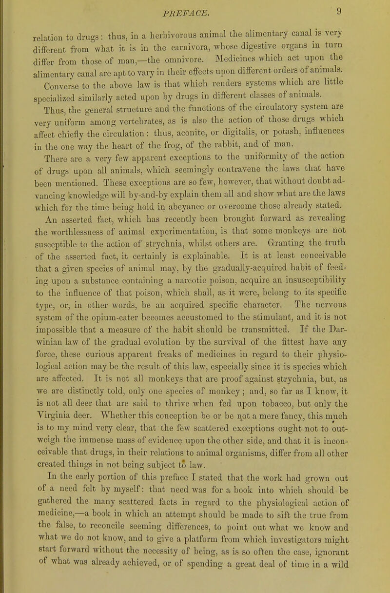 relation to drugs: thus, in a herbivorous animal the alimentary canal is very different from what it is in the carnivora, whose digestive organs in turn differ from those of man,—the omnivore. Medicines which act upon the alimentary canal are apt to vary in their effects upon different orders of animals. Converse to the above law is that which renders systems which are little specialized similarly acted upon by drugs in different classes of animals. Thus, the general structure and the functions of the circulatory system are very uniform among vertebrates, as is also the action of those drugs which affect chiefly the circulation: thus, aconite, or digitalis, or potash, influences in the one way the heart of the frog, of the rabbit, and of man. There are a very few apparent exceptions to the uniformity of the action of drugs upon all animals, which seemingly contravene the laws that have been mentioned. These exceptions are so few, however, that without doubt ad- vancing knowledge will by-and-by explain them all and show what are the laws which for the time being hold in abeyance or overcome those already stated. An asserted fact, which has recently been brought forward as revealing the worthlessness of animal experimentation, is that some monkeys are not susceptible to the action of strychnia, whilst others are. Granting the truth of the asserted fact, it certainly is explainable. It is at least conceivable that a given species of animal may, by the gradually-acquired habit of feed- ing upon a substance containing a narcotic poison, acquire an insusceptibility to the influence of that poison, which shall, as it were, belong to its specific type, or, in other words, be an acquired specific character. The nervous system of the opium-eater becomes accustomed to the stimulant, and it is not impossible that a measure of the habit should be transmitted. If the Dar- winian law of the gradual evolution by the survival of the fittest have any force, these curious apparent freaks of medicines in regard to their physio- logical action may be the result of this law, especially since it is species which are affected. It is not all monkeys that are proof against strychnia, but, as we are distinctly told, ouly one species of monkey ; and, so far as I know, it is not all deer that are said to thrive when fed upon tobacco, but only the Virginia deer. Whether this conception be or be not a mere fancy, this much is to my mind very clear, that the few scattered exceptions ought not to out- weigh the immense mass of evidence upon the other side, and that it is incon- ceivable that drugs, in their relations to animal organisms, differ from all other created things in not being subject to law. In the early portion of this preface I stated that the work had grown out of a need felt by myself: that need was for a book into which should be gathered the many scattered facts in regard to the physiological action of medicine,—a book in which an attempt should be made to sift the true from the false, to reconcile seeming differences, to point out what we know and what we do not know, and to give a platform from which investigators might start forward without the necessity of being, as is so often the case, ignorant of what was already achieved, or of spending a great deal of time in a wild