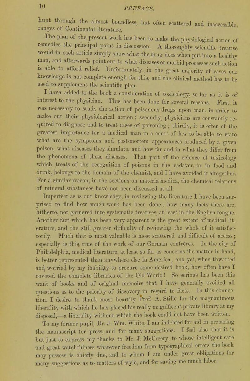 hunt through the almost boundless, but often scattered and inaccessible ranges of Continental literature. ' The plan of the present work has been to make the physiological action of remedies the principal point in discussion. A thoroughly scientific treatise would in each article simply show what the drug does when put into a healthy man, and afterwards point out to what diseases or morbid processes such action is able to afford relief. Unfortunately, in the great majority of cases our knowledge is not complete enough for this, and the clinical method has to be used to supplement the scientific plan. I have added to the book a consideration of toxicology, so far as it is of interest to the physician. This has been done for several reasons. First, it was necessary to study the action of poisonous drugs upon man, in order to make out their physiological action ; secondly, physicians are constantly re- quired to diagnose and to treat cases of poisoning; thirdly, it is often of the greatest importance for a medical man in a court of law to be able to state what are the symptoms and post-mortem appearances produced by a given poison, what diseases they simulate, and how far and in what they differ from the phenomena of these diseases. That part of the science of toxicology which treats of the recognition of poisons in the cadaver, or in food and drink, belongs to the domain of the chemist, and I have avoided it altogether. For a similar reason, in the sections on materia medica, the chemical relations of mineral substances have not been discussed at all. Imperfect as is our knowledge, in reviewing the literature I have been sur- prised to find how much work has been done; how many facts there are, hitherto, not garnered into systematic treatises, at least in the English tongue. Another fact which has been very apparent is the great extent of medical lit- erature, and the still greater difficulty of reviewing the whole of it satisfac- torily. Much that is most valuable is most scattered and difficult of access; especially is thi^ true of the work of our German confreres. In the city of Philadelphia, medical literature, at least so far as concerns the matter in hand, is better represented than anywhere else in America; and yet, when thwarted and worried by my inability to procure some desired book, how often have I coveted the complete libraries of the Old World! So serious has been this want of books and of original memoirs that I have generally avoided all questions as to the priority of discovery in regard to facts. In this connec- tion, I desire to thank most heartily fmt A. Stille for the magnanimous liberality with which he has placed his really magnificent private library at my disposal,—a liberality without which the book could not have been written. To my former pupil. Dr. J. Wm. White, I am indebted for aid in preparing the manuscript for press, and for many suggestions. I feel also that it is but just to express my thanks to Mr. J. McCreery, to whose intelligent care and great watchfulness whatever freedom from typographical errors the book may possess is chiefly due, and to whom I am under great obligations for many suggestions as to matters of style, and for saving me much labor.