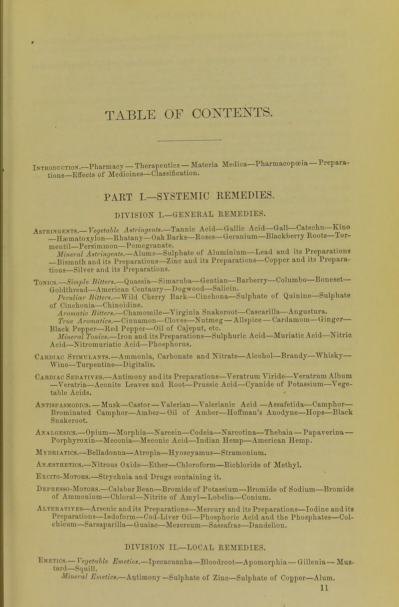 TABLE OF OOOTEOTS. IKTROBUCTIOK.-Pharmacy - Therapeutics - Materia Medica-Pharmacopoeia—Prepara- tions—Effects of Medicines—Classification. PART I.—SYSTEMIC REMEDIES. DIVISION I.—GENERAL REMEDIES. Astringents.—TWfat^e A8tnn(;ents.—Ta,nmo Acid—Gallic Acid—Gall—Catechu—Kino -Hc-ematoxylon-Rhatany-OakBarks-Roses—Geranium—Blackberry Roots—Tor- mentil—Persimmon—Pomegranate. Mineral ^8()-i»(/e»i(s.—Alums—Sulphate of Aluminium—Lead and its Preparations —Bismuth and its Preparations—Zinc and its Preparations—Copper and its Prepara- tions—Silver and its Preparations. ^omcs.—Siinple Bi'Wers.—Quassia—Simaruba—Gentian—Barberry—Columbo—Boneset— Goldthread—American Centaury—Dogwood—Salicin. Peculiar Bitters.—Wild Cherry Bark—Cinchona-Sulphate of Quinine—Sulphate of Cinchonia—Chinoidine. Aromatic Bitters.—Chamomile—Virginia Snakeroot—Cascarilla—Angustura. True Aromatics.—Cinnamon—Cloves—Nutmeg — Allspice — Cardamom—Ginger— Black Pepper—Red Pepper—Oil of Cajeput, etc. Mineral Tonics.—Iron and its Preparations—Sulphuric Acid—Muriatic Acid—Nitric Acid—Nitromuriatic Acid—Phosphorus. Cardiac Stimulants.—Ammonia, Carbonate and Nitrate—Alcohol—Brandy—Whisky— Wine—Turpentine—Digitalis. Cardiac Sedatives.—Antimony audits Preparations—Veratrum Viride—Veratrum Album —Veratria—Aconite Leaves and Root—Prussic Acid—Cyanide of Potassium—Vege- table Acids. Antispasmodics. — Musk—Castor—Valerian—Valerianic Acid —Assafetida—Camphor— Brominated Camphor—Amber—Oil of Amber—IIoflFman's Anodyne—Hops—Black Snakeroot. Analgesics.—Opium—Morphia—Narcein—Codeia—Narootina—Thebaia—Papaverina— Porphyroxin—Meconia—Meconic Acid—Indian Hemp—American Hemp. Mydriatics.—Belladonna—Atropia—Hyoscyamus—Stramonium. Anesthetics.—Nitrous Oxide—Ether—Chloroform—Bichloride of Methyl. ExciTO-MoTORS.—Strychnia and Drugs containing it. Depresso-Motors.—Calabar Bean—Bromide of Potassium—Bromide of Sodium—Bromide of Ammonium—Chloral—Nitrite of Amyl—Lobelia—Conium. Alteratives—Arsenic and its Preparations—Mercury and its Preparations—Iodine and its Preparations—Iodoform—Cod-Liver Oil—Phosphoric Acid and the Phosphates—Col- chicum—Sarsaparilla—Guaiac—Mezeroum—Sassafras—Dandelion. DIVISION II.—LOCAL REMEDIES. Emetics.— Vngetnhle i/jne<ic«.—Ipecacuanha—Bloodroot—Apomorphia— Gilleuia— Mus- tard—Squill. Mineral jE)/ie(ic».—Antimony—Sulphate of Zinc—Sulphate of Copper—Alum.