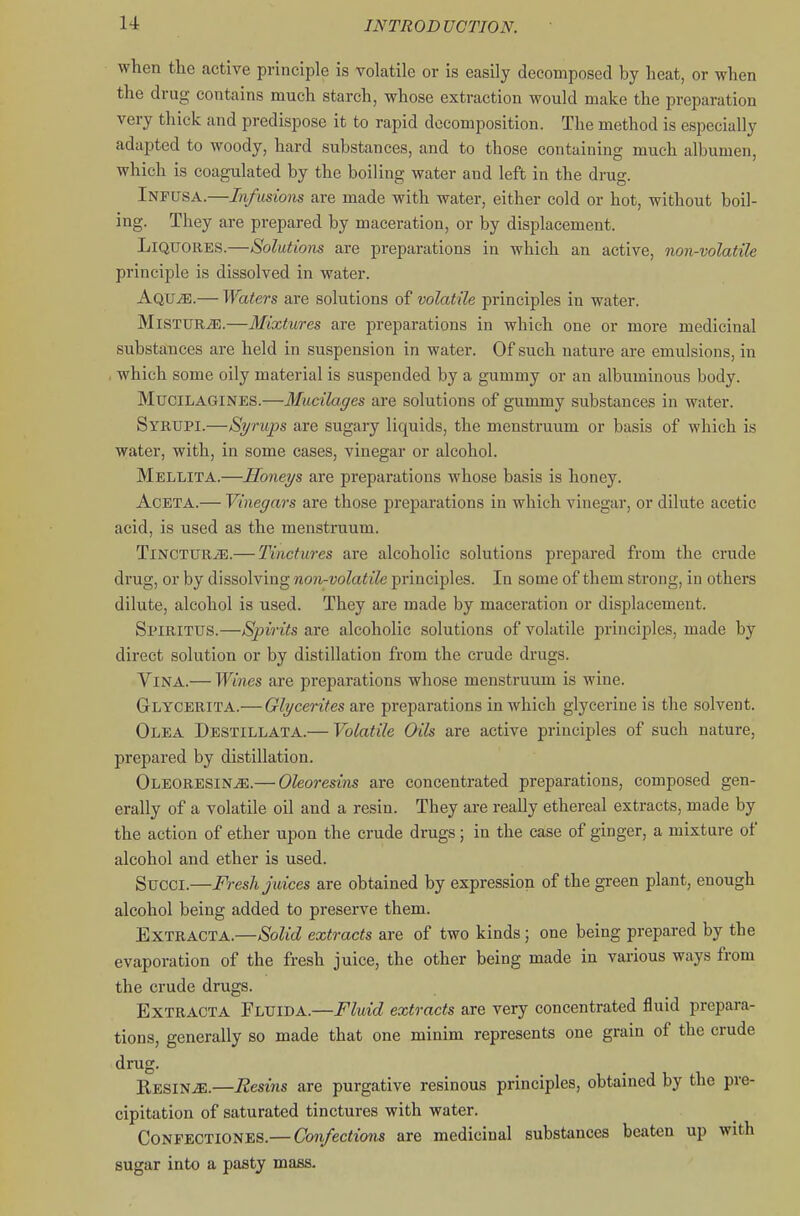 when the active principle is volatile or is easily decomposed by heat, or when the drug contains much starch, whose extraction would make the preparation very thick and predispose it to rapid decomposition. The method is especially adapted to woody, hard substances, and to those containing much albumen, which is coagulated by the boiling water and left in the drug. Infusa.—Infusions are made with water, either cold or hot, without boil- ing. They are prepared by maceration, or by displacement. LiQTTOiiES.—Solutions are preparations in which an active, non-volatile principle is dissolved in water. Aqu^.— Waters are solutions of volatile principles in water. MiSTUR^.—Mixtures are preparations in which one or more medicinal substances are held in suspension in water. Of such nature are emulsions, in which some oily material is suspended by a gummy or an albuminous body. MuciLAGINES.—Mucilages are solutions of gummy substances in water. Syrupi.—Syrups are sugary liquids, the menstruum or basis of which is water, with, in some cases, vinegar or alcohol. Mellita.—Honeys are preparations whose basis is honey. AcETA.— Vinegars are those preparations in which vinegar, or dilute acetic acid, is used as the menstruum. Tincture.— Tinctures are alcoholic solutions prepared from the crude drug, or by dissolving non-volatile principles. In some of them strong, in others dilute, alcohol is used. They are made by maceration or displacement. Spiritus.—Sjnrits are alcoholic solutions of volatile princijjles, made by direct solution or by distillation from the crude drugs. Vina.— Wines are preparations whose menstruum is wine. Glycerita.— Glycerites are preparations in which glycerine is the solvent. Olea Destillata.— Volatile Oils are active principles of such nature, prepared by distillation. Oleoresin^.— Oleoresins are concentrated preparations, composed gen- erally of a volatile oil and a resin. They are really ethereal extracts, made by the action of ether upon the crude drugs; in the case of ginger, a mixture of alcohol and ether is used. Succi.—Fresh juices are obtained by expression of the green plant, enough alcohol being added to preserve them. ExTRACTA.—Solid extracts are of two kinds; one being prepared by the evaporation of the fresh juice, the other being made in various ways from the crude drugs. ExTRACTA Fluida.—Fluid extracts are very concentrated fluid prepara- tions, generally so made that one minim represents one grain of the crude drug. Resins.—Resins are purgative resinous principles, obtained by the pre- cipitation of saturated tinctures with water. Confectiones.— Confections are medicinal substances beaten up with sugar into a pasty mass.