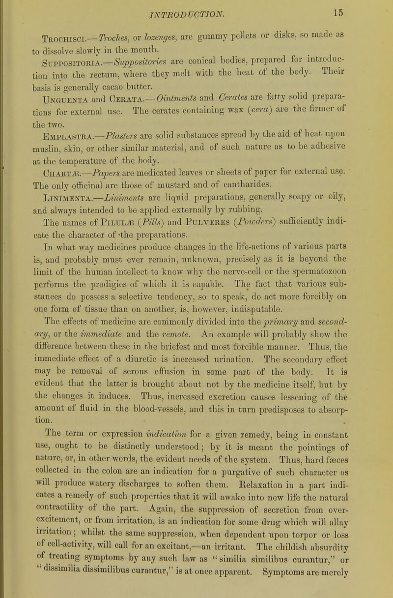Trochiscl—T'rocAes, or lozenges, are gummy pellets or disks, so made as to dissolve slowly in the mouth. ^^■vvo^iTomA.—Suppositories are conical bodies, prepared for introduc- tion into the rectum, where they melt with the heat of the body. Their basis is generally cacao butter. Unguenta and Cerata.— Ointments and Cerates are fatty solid prepara- tions for external use. The cerates containing wax (cera) are the firmer of the two. Emplastra.—Plasters are solid substances spread by the aid of heat upon muslin, skin, or other similar material, and of such nature as to be adhesive at the temperature of the body. CHARTiE.—Papers are medicated leaves or sheets of paper for external use. The only of&cinal are those of mustard and of cantharides. LiNiMENTA.—Ldniments are liquid preparations, generally soapy or oily, and always intended to be applied externally by rubbing. The names of Pilule {Pills) and PuLverbs {Powders) sufficiently indi- cate the character of -the preparations. In what way medicines produce changes in the life-actions of various parts is, and probably must ever remain, unknown, precisely as it is beyond the limit of the human intellect to know why the nerve-cell or the spermatozoon performs the prodigies of which it is capable. The feet that various sub- stances do possess a selective tendency, so to speak, do act more forcibly on one form of tissue than on another, is, however, indisputable. The effects of medicine are conimonly divided into t\i& primary and second- ary^ or the immediate and the remote. An example will probably show the difference between these in the briefest and most forcible manner. Thus, the immediate effect of a diuretic is increased urination. The secondary effect may be removal of serous effusion in some part of the body. It is evident that the latter is brought about not by the medicine itself, but by the changes it induces. Thus, increased excretion causes lessening of the amount of fluid in the blood-vessels, and this in turn predisposes to absorp- tion. The term or expression indication for a given remedy, being in constant use, ought to be distinctly understood; by it is meant the pointings of nature, or, in other words, the evident needs of the system. Thus, hard faeces collected in the colon are an indication for a purgative of such character as will produce watery discharges to soften them. Relaxation in a part indi- cates a remedy of such properties that it will awake into new life the natural contractility of the part. Again, the suppression of secretion from over- excitement, or from irritation, is an indication for some drug which will allay irritation ; whilst the same suppression, when dependent upon torpor or loss of cell-activity, will call for an excitant,—an irritant. The childish absurdity of treating symptoms by any such law as  similia similibus curantur, or  dissimilia dissimilibus curantur, is at once apparent. Symptoms are merely