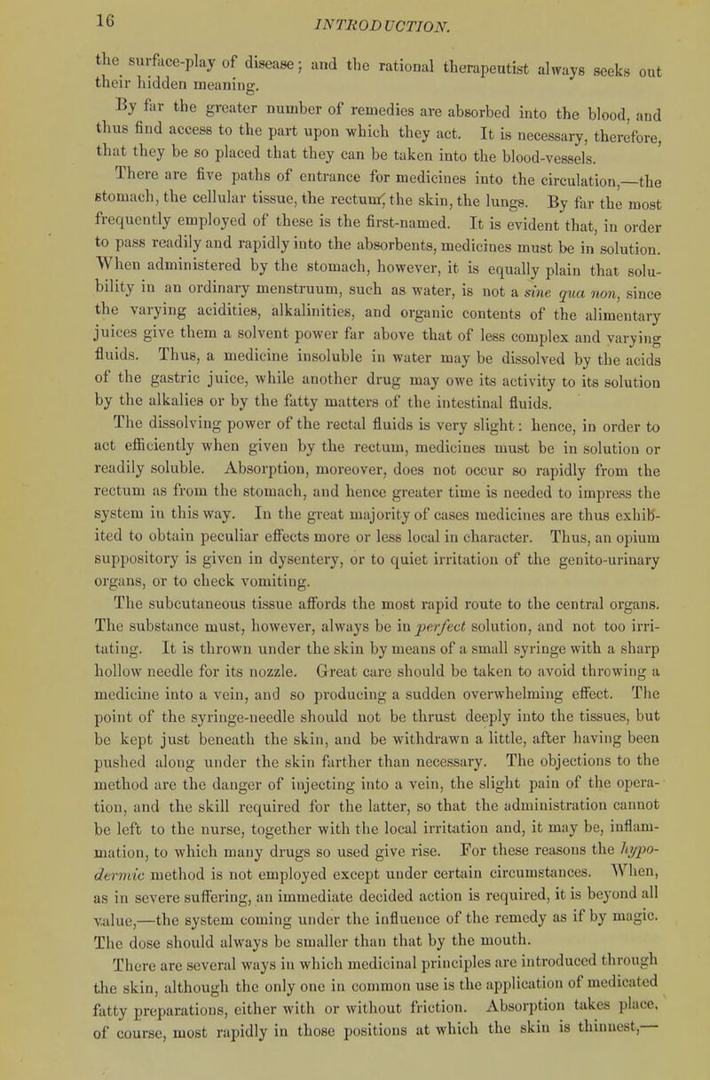 the surface-play of disease; and the rational therapeutist always seeks out their hidden meanino:. By far the greater number of remedies are absorbed into the blood, and thus find access to the part upon which they act. It is necessaiy, therefore, that they be so placed that they can be taken into the blood-vessels. There are five paths of entrance for medicines into the circulation,—the stomach, the cellular tissue, the rectumr; the skin, the lungs. By far the most frequently employed of these is the first-named. It is evident that, in order to pass readily and rapidly into the absorbents, medicines must be in solution. When administered by the stomach, however, it is equally plain that solu- bility in an ordinary menstruum, such as water, is not a sine qua non, since the varying acidities, alkalinities, and organic contents of the alimentary juices give them a solvent power far above that of less complex and varying fluids. Thus, a medicine insoluble in water may be dissolved by the acids of the gastric juice, while another drug may owe its activity to its solution by the alkalies or by the fatty matters of the intestinal fluids. The dissolving power of the rectal fluids is very slight: hence, in order to act efiiciently when given by the rectum, medicines must be in solution or readily soluble. Absorption, moreover, does not occur so rapidly from the rectum as from the stomach, and hence greater time is needed to impress the system in this way. In the great majority of cases medicines are thus exhih- ited to obtain peculiar effects more or less local in character. Thus, an opium suppository is given in dysentery, or to quiet irritation of the genito-uriuary organs, or to check vomiting. The subcutaneous tissue afibrds the most rapid route to the central organs. The substance must, however, always be in jper/ect solution, and not too irri- tating. It is thrown under the skin by means of a small syringe with a sharp hollow needle for its nozzle. Great care should be taken to avoid throwing a medicine into a vein, and so producing a sudden overwhelming effect. The point of the syringe-needle should not be thrust deeply into the tissues, but be kept just beneath the skin, and be withdrawn a little, after having been pushed along under the skin farther than necessary. The objections to the method are the danger of injecting into a vein, the slight pain of the opera- tion, and the skill required for the latter, so that the administration cannot be left to the nurse, together with the local irritation and, it may be, inflam- mation, to which many drugs so used give rise. For these reasons the hi/po- dermic method is not employed except under certain circumstances. When, as in severe suffering, an immediate decided action is required, it is beyond all value,—the system coming under the influence of the remedy as if by magic. The dose should always be smaller than that by the mouth. There are several ways in which medicinal principles are introduced through the skin, although the only one in common use is the application of medicated fatty preparations, either with or without friction. Absorption takes place, of course, most rapidly in those positions at which the skin is thinnest,