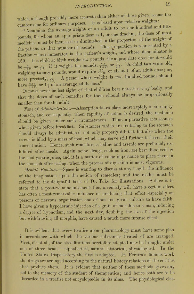 which, although probably more accurate than either of those given seems too cumbersome for ordinary purposes. It is based upon relative weights: Assuming the average weight of an adult to be one hundred and fifty pounds, for whom an appropriate dose is 1, or one drachm, the dose of most Ldicines must be increased or diminished in the proportion of the weight of the patient to that number of pounds. This proportion is represented by a fraction whose numerator is the patient's weight, and whose denominator is 150 If a child at birth weighs six pounds, the appropriate dose for it would be rh, or ^; if it weighs ten pounds, ^, or ^V- ' ^ child two years old, weighing twenty pounds, would require ^, or about | of an adult dose ; or more precisely, A person whose weight is two hundred pounds should have fW, or 1| of an average adult dose. It must never be lost sight of that children bear narcotics very badly, and that the doses of such remedies for them should always be proportionally smaller than for the adult. Time of Administration.—AhsovT^tion takes place most rapidly in an empty stomach, and consequently, when rapidity of action is desired, the medicine should be given under such circumstances. Thus, a purgative acts soonest when given before breakfast. Substances which are irritating to the stomach should always be administered not only properly diluted, but also when the viscus is filled by a mass of food, which may serve still further to lessen their concentration. Hence, such remedies as iodine and arsenic are preferably ex- hibited after meals. Again, some drugs, such as iron, are best dissolved by the acid gastric juice, and it is a matter of some importance to place them in the stomach after eating, when the process of digestion is most vigorous. 3Iental Emotion.—Space is wanting to discuss at any length the influence of the imagination upon the action of remedies; and the reader must be referred to the delightful book of Dr. Tuke for illustrations. Suffice it to state that a positive announcement that a remedy will have a certain eff'ect has often a most remarkable influence in producing that effect, especially on persons of nervous organization and of not too great culture to have faith. I have given a hypodermic injection of a grain of morphia to a man, inducing a degree of hypnotism, and the next day, doubling the size of the injection but withdrawing all morphia, have caused a much more intense effect. It is evident that every treatise upon pharmacology must have some plan in accordance with which the various substances treated of are arranged. Most, if not all, of the classifications heretofore adopted may be brought under one of three heads,—alphabetical, natural historical, physiological. In the United States Dispensatory the first is adopted. In Pereira's famous work the drugs are arranged according to the natural history relations of the entities that produce them. It is evident that neither of these methods gives any aid to the memory of the student of therapeutics; and hence both are to be discarded in a treatise not encyclopaedic in its aims. The physiological clas-