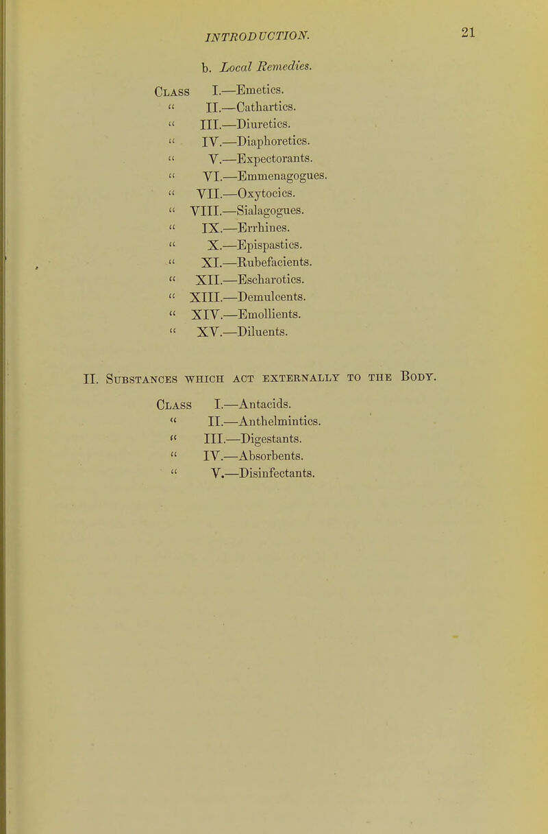 b. Local Remedies. Class I—Emetics.  II.—Cathartics.  III.—Diuretics.  IV.—Diaphoretics.  V.—Expectorants.  VI.—Emmenagogues.  VII.—Oxytocics.  VIII.—Sialagogues.  IX.—Errhines.  X.—Epispastics.  XI.—Rubefacients.  XII.—Escharotics.  XIII.—Demulcents.  XIV.—Emollients.  XV.—Diluents. II. Substances which act externallt to the Body. Class I.—Antacids. « II.—Anthelmintics. « III.—Digestants.  IV.—Absorbents.  V.—Disinfectants.