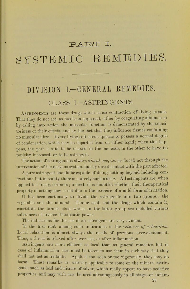 I=^E.T I. SYSTEMIC REMEDIES. DIVISION I.-GENERAL REMEDIES. CLASS I.-ASTEmGENTS. Astringents are those drugs wliicli cause contraction of living tissues. That they do not act, as has been supposed, either by coagulating albumen or by calling into action the muscular function, is demonstrated by the transi- toriness of their effects, and by the fact that they influence tissues containing no muscular fibre. Every living soft tissue appears to possess a normal degree of condensation, which may be departed from on either hand; when this hap- pens, the part is said to be relaxed in the one case, in the other to have its tonicity increased, or to be astringed. The action of astringents is always a local one, i.e. produced not through the intervention of the nervous system, but by direct contact with the part alFected. K pure astringent should be capable of doing nothing beyond inducing con- traction ; but in reality there is scarcely such a drug. All astringents are, when applied too freely, irritants ; indeed, it is doubtful whether their therapeutical property of astringency is not due to the exercise of a mild form of irritation. It has been customary to divide the astringents into two groups: the vegetable and the mineral. Tannic acid, and the drugs which contain it, constitute the former class, whilst in the latter group are included various substances of diverse therapeutic power. The indications for the use of an astringent are very evident. In the first rank among such indications is the existence of relaxation. Local relaxation is almost always the result of previous over-excitement. Thus, a throat is relaxed after over-use, or after inflammation. Astringents are more efficient as local than as general remedies, but in cases of inflammation care must be taken to use them in such way that they shall not act as irritants. Applied too soon or too vigorously, they may do harm. These remarks are scarcely applicable to some of the mineral astrin- gents, such as lead and nitrate of silver, which really appear to have sedative properties, and may with care be used advantageously in all stages of inflam-