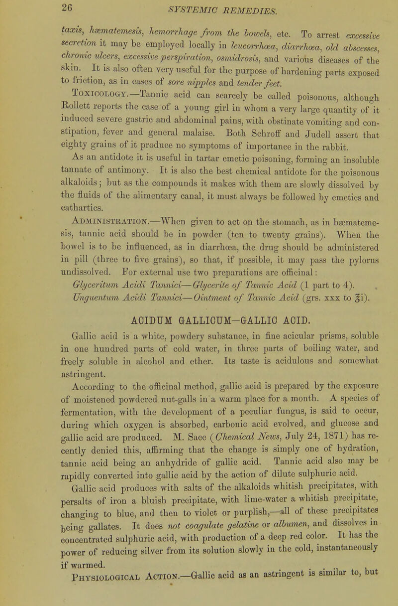 taxis, hsematemesis, hemorrhage from the botoels, etc. To arrest excessive secretion it may be employed locally in leucorrhcea, diarrhoea, old abscesses, chronic ulcers, excessive perspiration, osmidrosis, and various diseases of the skin. It is also often very useful for the purpose of hardening parts exposed to friction, as in cases of sore nipples and tender feet. Toxicology.—Tannic acid can scarcely be called poisonous, although Rollett reports the case of a young girl in whom a very large quantity of''it induced severe gastric and abdominal pains, with obstinate vomiting and con- stipation, fever and general malaise. Both Scliroflf and Judell assert that eighty grains of it produce no symptoms of importance in the rabbit. As an antidote it is useful in tartar emetic poisoning, forming an insoluble tannate of antimony. It is also the best chemical antidote for the poisonous alkaloids; but as the compounds it makes with them are slowly dissolved by the fluids of the alimentary canal, it must always be followed by emetics and cathartics. Administration.—When given to act on the stomach, as in haemateme- sis, tannic acid should be in powder (ten to twenty grains). When the bowel is to be influenced, as in diarrhoea, the drug should be administered in pill (three to five grains), so that, if possible, it may pass the pylorus undissolved. For external use two preparations are officinal: Glyceritum Acidi Tannici—Glycerite of Tannic Acid (1 part to 4). Unguentum Acidi Tannici—Ointment of Tannic Acid (grs. xxx to ^1). AOIDUM GALLIOUM-GALLIO ACID. Grallic acid is a white, powdery substance, in fine acicular prisms, soluble in one hundred parts of cold water, in three parts of boiling water, and freely soluble in alcohol and ether. Its taste is acidulous and somewhat astringent. According to the officinal method, gallic acid is prepared by the exposure of moistened powdered nut-galls in a warm place for a month. A species of fermentation, with the development of a peculiar fungus, is said to occur, during which oxygen is absorbed, carbonic acid evolved, and glucose and gallic acid are produced. M. Sacc (^Chemical News, July 24, 1871) has re- cently denied this, affirming that the change is simply one of hydration, tannic acid being an anhydride of gallic acid. Tannic acid also may be rapidly converted into gallic acid by the action of dilute sulphuric acid. Gallic acid produces with salts of the alkaloids whitish precipitates, with persalts of iron a bluish precipitate, with lime-water a whitish precipitate, changing to blue, and then to violet or purplish,—all of these precipitates being gallates. It does not coagulate gelatine or albumen, and dissolves in concentrated sulphuric acid, with production of a deep red color. It has the power of reducing silver from its solution slowly in the cold, instantaneously if warmed. Physiological Action.—Gallic acid as an astringent is similar to, but