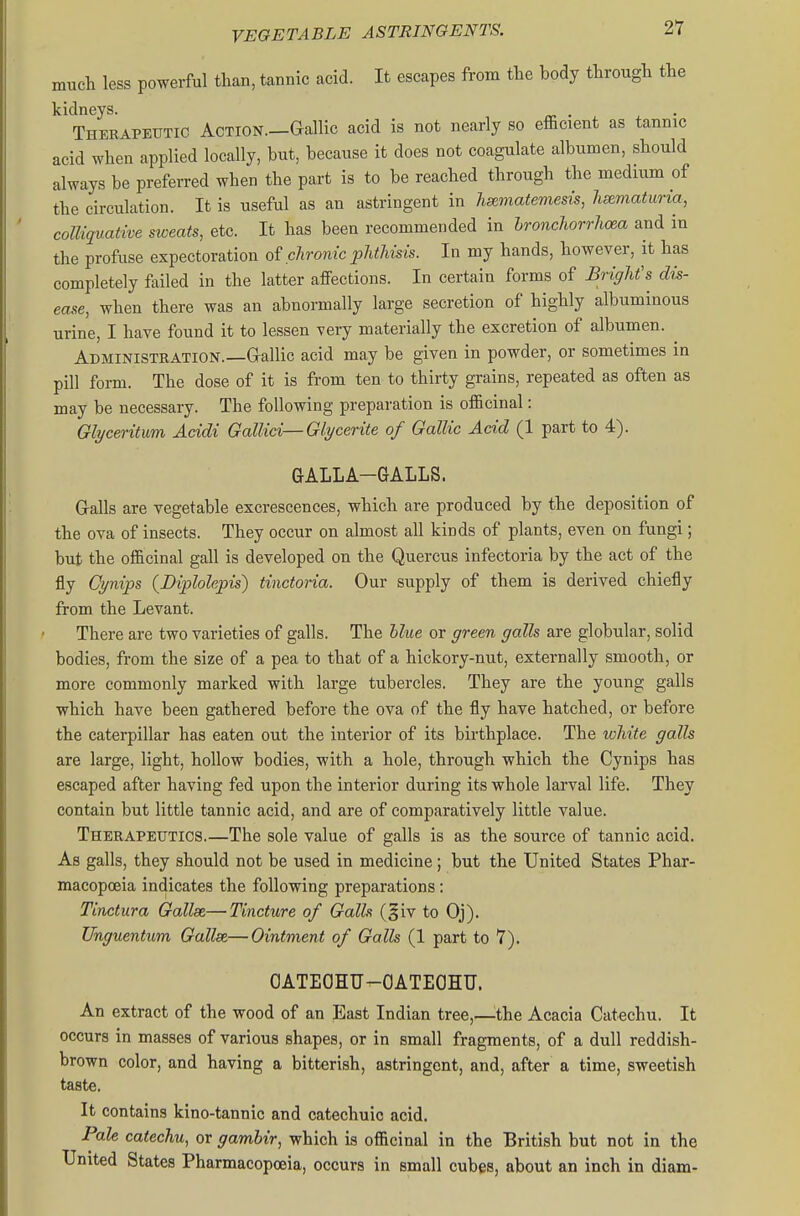 much less powerful than, tannic acid. It escapes from the body through the kidneys. . Therapeutic Action.—Gallic acid is not nearly so efficient as tannic acid when applied locally, but, because it does not coagulate albumen, should always be preferred when the part is to be reached through the medium of the circulation. It is useful as an astringent in hsematemesis, hematuria, colliquative sweats, etc. It has been recommended in hronchorrhoea and in the profuse expectoration of chronic phthisis. In my hands, however, it has completely failed in the latter affections. In certain forms of Bright's dis- ease, when there was an abnormally large secretion of highly albuminous urine, I have found it to lessen very materially the excretion of albumen. ^ Administration.—Grallic acid may be given in powder, or sometimes in pill form. The dose of it is from ten to thirty grains, repeated as often as may be necessary. The following preparation is officinal: Glyceritwm Acidi GalUci—Glycerite of Gallic Acid (1 part to 4). GALLA-GALLS. Galls are vegetable excrescences, which are produced by the deposition of the ova of insects. They occur on almost all kinds of plants, even on fungi; but the officinal gall is developed on the Quercus infectoria by the act of the fly Cynips {Diplolepis) tinctoria. Our supply of them is derived chiefly from the Levant. There are two varieties of galls. The hlue or green galls are globular, solid bodies, from the size of a pea to that of a hickory-nut, externally smooth, or more commonly marked with large tubercles. They are the young galls which have been gathered before the ova of the fly have hatched, or before the caterpillar has eaten out the interior of its birthplace. The white galls are large, light, hollow bodies, with a hole, through which the Cynips has escaped after having fed upon the interior during its whole larval life. They contain but little tannic acid, and are of comparatively little value. Therapeutics.—The sole value of galls is as the source of tannic acid. As galls, they should not be used in medicine; but the United States Phar- macopoeia indicates the following preparations: Tinctura Gallse—Tincture of Galls (§iv to Oj). Unguentum Gallse,— Ointment of Galls (1 part to 7). OATEOHU-OATEOHU. An extract of the wood of an East Indian tree,—the Acacia Catechu. It occurs in masses of various shapes, or in small fragments, of a dull reddish- brown color, and having a bitterish, astringent, and, after a time, sweetish tast«. It contains kino-tannic and catechuic acid. Pale catechu, or gambir, which is officinal in the British but not in the United States Pharmacopoeia, occurs in small cubes, about an inch in diam-