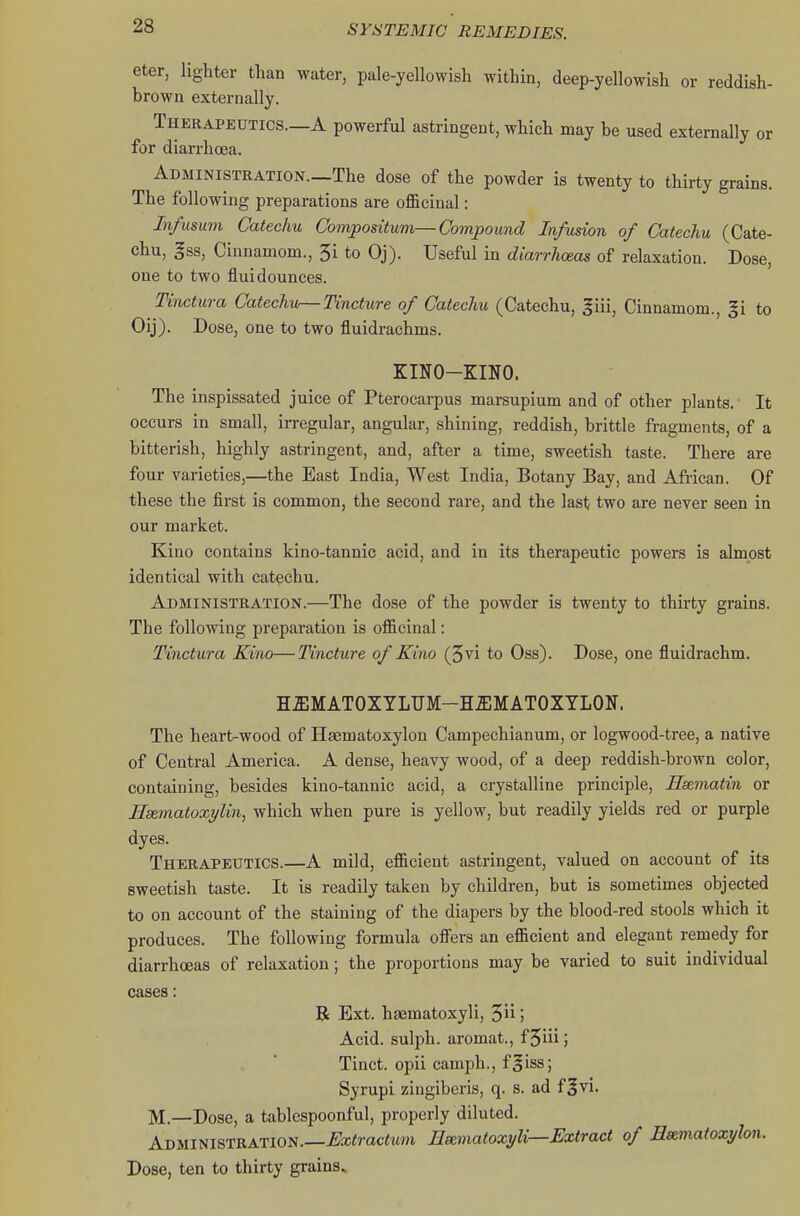 eter, lighter than water, pale-yellowish within, deep-yellowish or reddish- brown externally. Therapeutics.—A powerful astringent, which may be used externally or for diarrhoea. ADMiNiSTRATiON.—The dose of the powder is twenty to thirty grains. The following preparations are officinal: In/usum Catechu Compositum—Compound Infusion of Catechu (Cate- chu, gss, Cinnamom., 5i to Oj). Useful in diarrhoeas of relaxation. Dose, one to two fluidounces. Tinctura Catechu—Tincture of Catechu (Catechu, ^iii, Cinnamom., gi to Oij). Dose, one to two fluidrachms. ZINO-KINO. The inspissated juice of Pterocarpus marsupium and of other plants.' It occurs in small, irregular, angular, shining, reddish, brittle fragments, of a bitterish, highly astringent, and, after a time, sweetish taste. There are four varieties,—the East India, West India, Botany Bay, and African. Of these the first is common, the second rare, and the last two are never seen in our market. Kino contains kino-tannic acid, and in its therapeutic powers is almost identical with catechu. Administration.—The dose of the powder is twenty to thirty grains. The following preparation is officinal: Tinctura Kino—Tincture of Kino (5vi to Oss). Dose, one fluidrachm. HUMATOXTLUM-HUMATOXYLON. The heart-wood of Hsematoxylon Campechianum, or logwood-tree, a native of Central America. A dense, heavy wood, of a deep reddish-brown color, containing, besides kino-tannic acid, a crystalline principle, Hsematin or Hsematoxylin, which when pure is yellow, but readily yields red or purple dyes. Therapeutics.—A mild, efficient astringent, valued on account of its sweetish taste. It is readily taken by children, but is sometimes objected to on account of the staining of the diapers by the blood-red stools which it produces. The following formula offers an efficient and elegant remedy for diarrhoeas of relaxation; the proportions may be varied to suit individual cases: R Ext. haematoxyli, 5 j Acid, sulph. aromat., f 5iii; Tinct. opii camph., f^iss; Syrupi zingibcris, q. s. ad f^vi. M—Pose, a tablespoonful, properly diluted. Administration—i;a;<rac<uj» Esematoxyli—Extract of Hsematoxylon. Dose, ten to thirty grains.