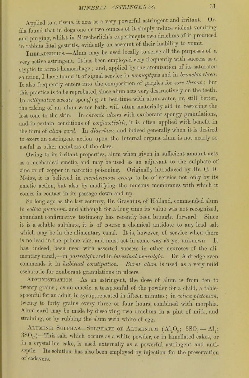 Applied to a tissue, it acts as a very powerful astringent and irritant. ^ Or- fila found that in dogs one or two ounces of it simply induce violent vomiting and purging, whilst in Mitscherlich's experiments two drachms of it produced in rabbits lital gastritis, evidently on account of their inability to vomit. Therapeutics.—Alum may be used locally to serve all the purposes of a very active astringent. It has been employed very frequently with success as a styptic to arrest hemorrhage; and, applied by the atomization of its saturated solution, I have found it of signal service in hsemoptysis and in broncliorrlicea. It also frequently enters into the composition of gargles for sore throat; but this practice is to be reprobated, since alum acts very destructively on the teeth. In colliquative sweats sponging at bed-time with alum-water, or, still better, the taking of an alum-water bath, will often materially aid in restoring the lost tone to the skin. In chronic ulcers with exuberant spongy granulations, and in certain conditions of conjunctivitis, it is often applied with benefit in the form of aUm curd. In diarrhoea, and indeed generally when it is desired to exert an astringent action upon the internal organs, alum is not nearly so useful as other members of the class. Owing to its irritant properties, alum when given in sufficient amount acts as a mechanical emetic, and may be used as an adjuvant to the sulphate of zinc or of copper in narcotic poisoning. Originally introduced by Dr. C. D. Meigs, it is believed in membranous croup to be of service not only by its emetic action, but also by modifying the mucous membranes with which it comes in contact in its passage down and up. So long ago as the last century, Dr. Grrashius, of Holland, commended alum in colica pictonum, and although for a long time its value was not recognized, abundant confirmative testimony has recently been brought forward. Since it is a soluble sulphate, it is of course a chemical antidote to any lead salt which may be in the alimentary canal. It is, however, of service when there is no lead in the primae vise, and must act in some way as yet unknown. It has, indeed, been used with asserted success in other neuroses of the ali- mentary canal,—in gastralgia and in intestinal neuralgia. Dr. Aldredge even commends it in habitual constipation. Burnt alum is used as a very mild escharotic for exuberant granulations in ulcers. Administration.—As an astringent, the dose of alum is from ten to twenty grains ; as an emetic, a teaspoonful of the powder for a child, a table- spoonful for an adult, in syrup, repeated in fifteen minutes ; in colicapictonum, twenty to forty grains every three or four hours, combined with morphia. Alum curd may be made by dissolving two drachms in a pint of milk, and straining, or by rubbing the alum with white of egg. Aluminii Sulphas—Sulphate op Aluminium SSOj —Al^; 3S0j.)—This salt, which occurs as a white powder, or in lamellatcd cakes, or m a crystalline cake, is used externally as a powerful astringent and anti- septic. Its solution has also been employed by injection for the preservation of cadavers.