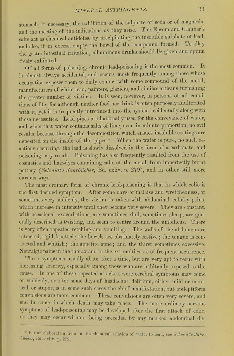 stomach, if necessary, the exhibition of the sulphate of soda or of magnesia, and the meeting of the indications as they arise. The Epsom and Glauber's salts act as chemical antidotes, by precipitating .the insoluble sulphate of lead, and also, if in excess, empty the bowel of the compound formed. To allay the gastro-intestiual irritation, albuminous drinks should We given and opium freely exhibited. Of all forms of poisoning, chronic lead-poisoning is the most common. It is almost always accidental, and occurs most frequently among those whose occupation exposes them to daily contact with some compound of the metal, manufoeturei-s of white lead, painters, glaziers, and similar artisans furnishing the greater number of victims. It is seen, however, in persons of all condi- tions of life, for although neither food nor drink is often purposely adulterated with it, yet it is frequently introduced into the system accidentally along with those necessities. Lead pipes are habitually used for the conveyance of water, and when that water contains salts of lime, even in minute proportion, no evil results, because through the decomposition which ensues insoluble coatings are deposited on the inside of the pipes.* When the water is pure, no such re- actions occurring, the lead is slowly dissolved in the form of a carbonate, and poisoning may result. Poisoning has also frequently resulted from the vise of cosmetics and hair-dyes containing salts of the metal, from imperfectly burnt pottery (^Schmidt's JahrbiicJier, Bd. cxliv. p. 279), and in other still more curious ways. The most ordinary form of chronic lead-poisoning is that in which colic is the first decided symptom. After some days of malaise and wretchedness, or sometimes very suddenly, the victim is taken with abdominal colicky pains, which increase in intensity until they become very severe. They are constant, with occasional exacerbations, are sometimes dull, sometimes sharp, are gen- erally described as twisting, and seem to centre around the umbilicus. There is very often repeated retching and vomiting. The walls of the abdomen are retracted, rigid, knotted; the bowels are obstinately costive ; the tongue is con- tracted and whitish; the appetite gone; and the thirst sometimes excessive. Neuralgic pains in the thorax and in the extremities are of frequent occurrence. These symptoms usually abate after a time, but are very apt to recur with increasing severity, especially among those who are habitually exposed to the cause. In one of these repeated attacks severe cerebral symptoms may come on suddenly, or after some days of headache; delirium, either mild or mani- acal, or stupor, is in some such cases the chief manifestation, but epileptiform convulsions are more common. These convulsions are often very severe, and end in coma, in which death may take place. The more ordinary nervous symptoms of lead-poisoning may be developed after the first attack of colic, or they may occur without being preceded by any marked abdominal dis- * For an elaborate article on the cliemical rcliition of water to lead, see ScJimidt's JuJir- bilcher, Bd. cxliv. p. 279.