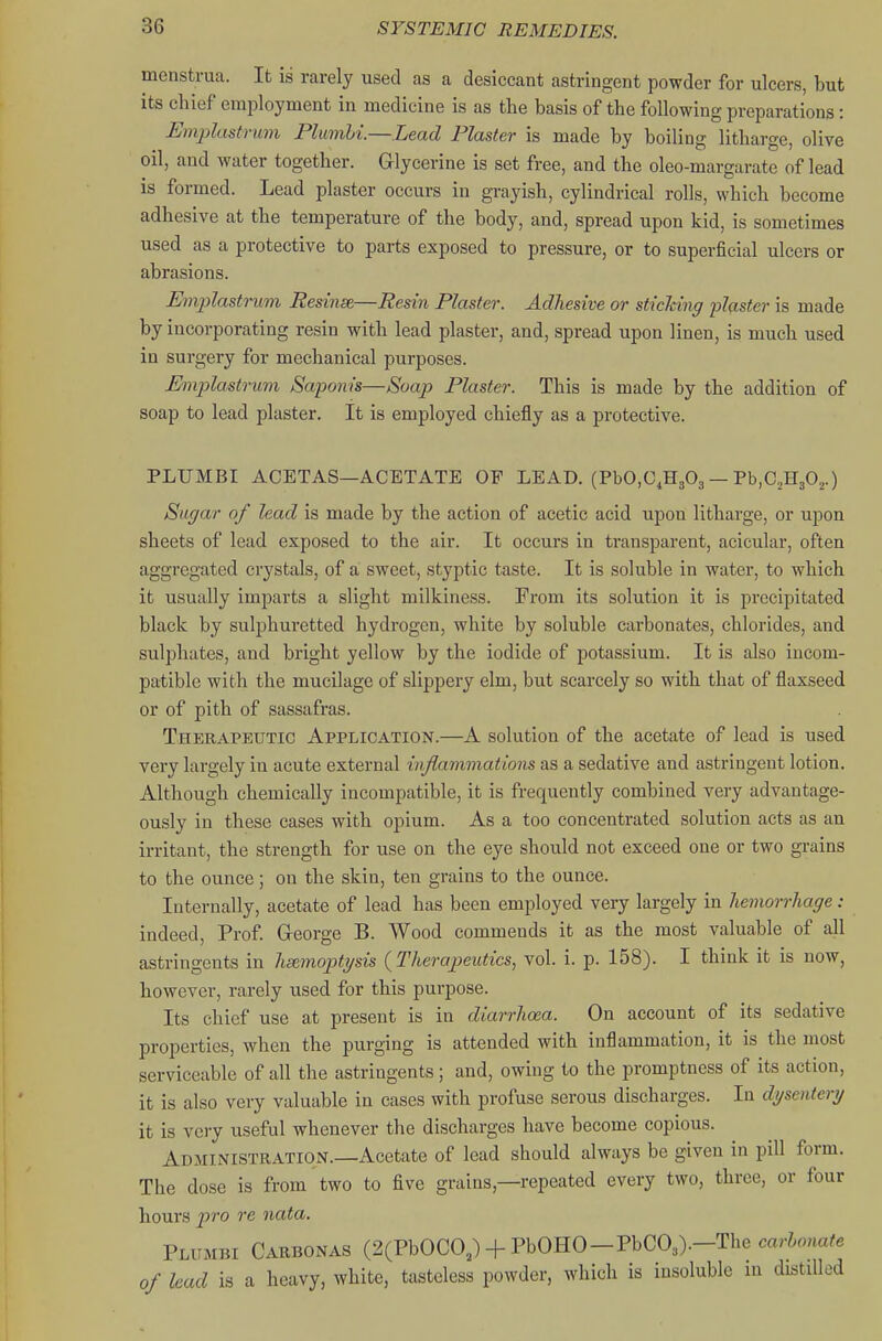 menstrua. It is rarely used as a desiccant astringent powder for ulcers, but its chief erai)loyment in medicine is as the basis of the following preparations: Eiaplastrmn Plmnhi.—Lead Plaster is made by boiling litharge, olive oil, and water together. Glycerine is set free, and the oleo-margarate of lead is formed. Lead plaster occurs in grayish, cylindrical rolls, which become adhesive at the temperature of the body, and, spread upon kid, is sometimes used as a protective to parts exposed to pressure, or to superficial ulcers or abrasions. Emplastrum Rednse,—Resin Plaster. Adhesive or stiching flq.ster is made by incorporating resin with lead plaster, and, spread upon linen, is much used in surgery for mechanical purposes. Emplastrmn Sapom's—Soajy Plaster. This is made by the addition of soap to lead plaster. It is employed chiefly as a protective. PLUMBI ACETAS—ACETATE OP LEAD. (PbO.C.HgOg — Pb.CjHgOj.) Sugar of lead is made by the action of acetic acid upon litharge, or upon sheets of lead exposed to the air. It occurs in transparent, acicular, often aggregated crystals, of a sweet, styptic taste. It is soluble in water, to which it usually imparts a slight milkiness. From its solution it is precipitated black by sulphuretted hydrogen, white by soluble carbonates, chlorides, and sulphates, and bright yellow by the iodide of potassium. It is also incom- patible with the mucilage of slippery elm, but scarcely so with that of flaxseed or of pith of sassafras. Therapeutic Application.—A solution of the acetate of lead is used very largely in acute external inflammations as a sedative and astringent lotion. Although chemically incompatible, it is frequently combined very advantage- ously in these cases with opium. As a too concentrated solution acts as an irritant, the strength for use on the eye should not exceed one or two grains to the ounce; on the skin, ten grains to the ounce. Internally, acetate of lead has been employed very largely in hemorrhage : indeed, Prof. George B. Wood commends it as the most valuable of all astringents in hs&moptysis (^Therapeutics^ vol. i. p. 158). I think it is now, however, rarely used for this purpose. Its chief use at present is in diarrhoea. On account of its sedative properties, when the purging is attended with inflammation, it is the most serviceable of all the astringents ; and, owing to the promptness of its action, it is also very valuable in cases with profuse serous discharges. In dysentery it is very useful whenever the discharges have become copious. Administration.—Acetate of lead should always be given in pill form. The dose is from two to five grains,—repeated every two, three, or four hours pro re nata. Plumbi Carbonas (2(PbOCO,) + PbOHO-PbC03).-The carW?e of lead is a heavy, white, tasteless powder, which is insoluble m distilled