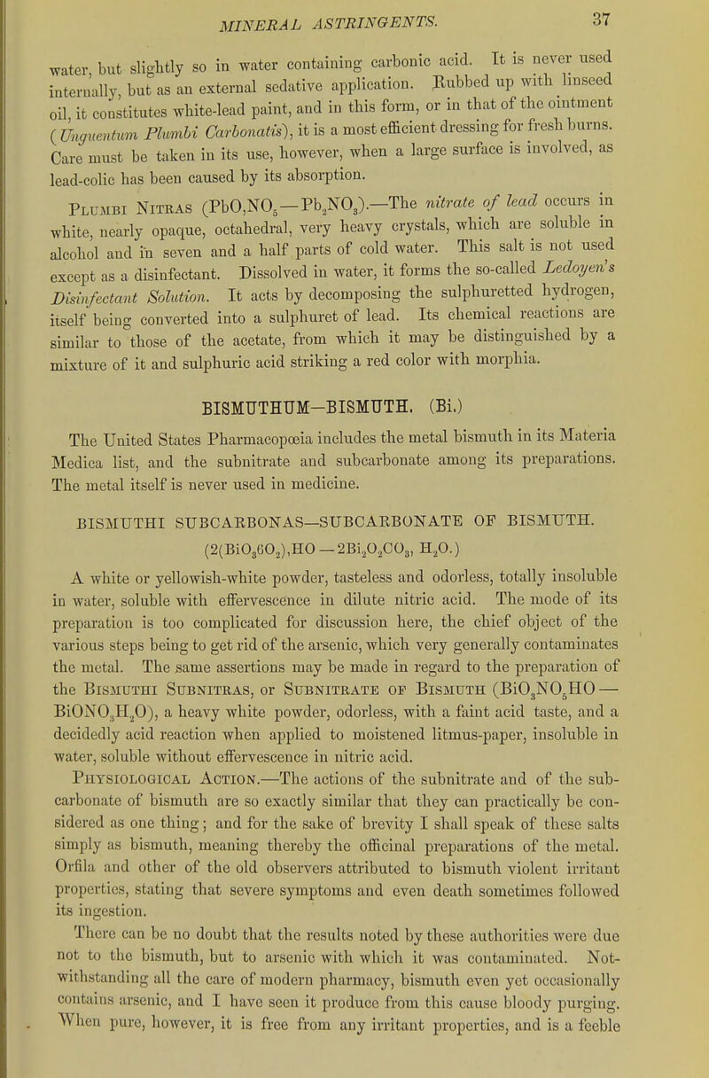 water but slightly so in water containing carbonic acid. It is never used internally, but as an external sedative application. Rubbed up with linseed oil it constitutes white-lead paint, and in this form, or in that of the ointment ( Unguentum Phmhi Carbonatis), it is a most efficient dressing for fresh burns. Care must be taken in its use, however, when a large surface is involved, as lead-colic has been caused by its absorption. Plumbi Nitras (PbO,NO,—Pb,N03).—The nitrate of lead occurs in white, nearly opaque, octahedral, very heavy crystals, which are soluble m alcohol and in seven and a half parts of cold water. This salt is not used except as a disinfectant. Dissolved in water, it forms the so-called LedoT/en's Disinfectant Solution. It acts by decomposing the sulphuretted hydrogen, itself being converted into a sulphuret of lead. Its chemical reactions are similar to those of the acetate, from which it may be distinguished by a mixture of it and sulphuric acid striking a red color with morphia. BISMUTHUM-BISMUTH. (Bi.) The United States Pharmacopoeia includes the metal bismuth in its Materia Medica list, and the subnitrate and subcarbonate among its preparations. The metal itself is never used in medicine. BISMUTHI SUBCAEBONAS—SUBCAEBONATE OF BISMUTH. (2{Bi03602),HO—2Bi202C03, H^O.) A white or yellowish-white powder, tasteless and odorless, totally insoluble in water, soluble with effervescence in dilute nitric acid. The mode of its preparation is too complicated for discussion here, the chief object of the various steps being to get rid of the arsenic, which very generally contaminates the metal. The same assertions may be made in regard to the preparation of the BisMUTHi SuBNiTRAS, or Subnitrate of Bismuth (BiOjNO^HO — BiONO-jIIjO), a heavy white powder, odorless, with a faint acid taste, and a decidedly acid reaction when applied to moistened litmus-paper, insoluble in water, soluble without effervescence in nitric acid. Physiological Action.—The actions of the subnitrate and of the sub- carbonate of bismuth are so exactly similar that they can practically be con- sidered as one thing; and for the sake of brevity I shall speak of these salts simply as bismuth, meaning thereby the officinal preparations of the metal. Orfila and other of the old observers attributed to bismuth violent irritant properties, stating that severe symptoms and even death sometimes followed its ingestion. There can be no doubt that the results noted by these authorities were due not to the bismuth, but to arsenic with which it was contaminated. Not- withstanding all the care of modern pharmacy, bismuth even yet occasionally contains arsenic, and I have seen it produce from this cause bloody purging. When pure, however, it is free from any irritant properties, and is a feeble