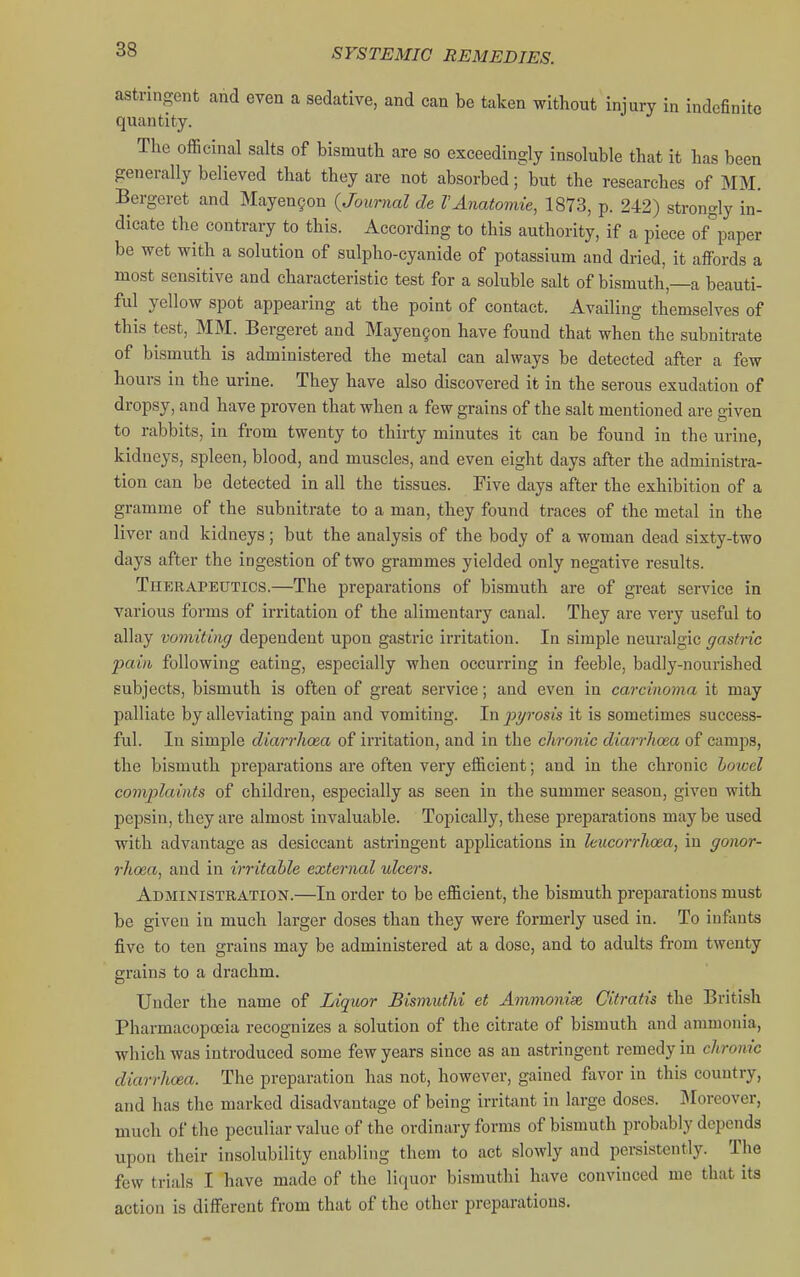 astringent and even a sedative, and can be taken without injury in indefinite quantity. The officinal salts of bismuth are so exceedingly insoluble that it has been generally believed that they are not absorbed; but the researches of MM. Bergeret and Mayen§on (Journal de VAnatomie, 1873, p. 242) strongly in- dicate the contrary to this. According to this authority, if a piece of'^paper be wet with a solution of sulpho-cyanide of potassium and dried, it affords a most sensitive and characteristic test for a soluble salt of bismuth,—a beauti- ful yellow spot appearing at the point of contact. Availing themselves of this test, MM. Bergeret and Mayengon have found that when the subnitrate of bismuth is administered the metal can always be detected after a few hours in the urine. They have also discovered it in the serous exudation of dropsy, and have proven that when a few grains of the salt mentioned are given to rabbits, in from twenty to thirty minutes it can be found in the urine, kidneys, spleen, blood, and muscles, and even eight days after the administra- tion can be detected in all the tissues. Five days after the exhibition of a gramme of the subnitrate to a man, they found traces of the metal in the liver and kidneys; but the analysis of the body of a woman dead sixty-two days after the ingestion of two grammes yielded only negative results. Therapeutics.—The preparations of bismuth are of great service in various forms of irritation of the alimentary canal. They are very useful to allay vomiting dependent upon gastric irritation. In simple neuralgic gastric pain following eating, especially when occurring in feeble, badly-nourished subjects, bismuth is often of great service; and even in carcinoma it may palliate by alleviating pain and vomiting. In pyrosis it is sometimes success- ful. In simple diarrhoea of irritation, and in the chronic diarrhoea of camps, the bismuth preparations are often very efficient; and in the chronic howel comjjlaints of children, especially as seen in the summer season, given with pepsin, they are almost invaluable. Topically, these preparations may be used with advantage as desiccant astringent applications in leucorrhoea, in gonor- rhoea, and in irritable external ulcers. Administration.—In order to be efficient, the bismuth preparations must be given in much larger doses than they were formerly used in. To infants five to ten grains may be administered at a dose, and to adults from twenty grains to a drachm. Under the name of Liquor Bismuthi et Ammonise Gitratis the British Pharmacopoeia recognizes a solution of the citrate of bismuth and ammonia, which was introduced some few years since as an astringent remedy in chronic diarrhoea. The preparation has not, however, gained favor in this country, and has the marked disadvantage of being irritant in large doses. Moreover, much of the peculiar value of the ordinary forms of bismuth probably depends upon their insolubility enabling them to act slowly and persistently. The few trials I have made of the liquor bismuthi have convinced me that its action is different from that of the other preparations.