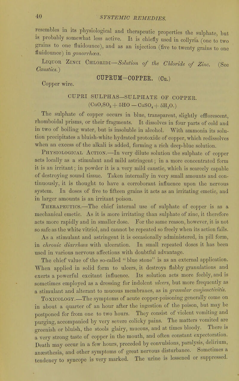 resembles in its pliysiological and therapeutic properties the sulphate, but IS probably somewhat less active. It is chiefly used in collyria (one to two grains to one fluidounce), and as an injection (five to twenty grains to one fluidounce) in gonorrhoea. Liquor Zinci Gnx^OKim—Solution of the Chloride of Zinc. (See Caustics.^ OUPRUM-OOPPER. (Ou.) Copper wire. CUPRI SULPHAS—SULPHATE OF COPPEPw. (GuO.SOg + 5H0 — CuSO, + bB..fi.) The sulphate of copper occurs in blue, transparent, slightly efflorescent, rhomboidal prisms, or their fragments. It dissolves in four parts of cold and in two of boiling water, but is insoluble in alcohol. With ammonia its solu- tion precipitates a bluish-white hydrated protoxide of copper, which redissolves when an excess of the alkali is added, forming a rich deep-blue solution. Physiological Action.—In very dilute solution the sulphate of copper acts locally as a stimulant and mild astringent; in a more concentrated form it is an irritant; in powder it is a very mild caustic, which is scarcely capable of destroying sound tissue. Taken internally in very small amounts and con- tinuously, it is thought to have a corroborant influence upon the nervous system. In doses of five to fifteen grains it acts as an irritating emetic, and in lai'ger amounts is an irritant poison. Therapeutics.—The chief internal use of sulphate of copper is as a mechanical emetic. As it is more irritating than sulphate of zinc, it therefore acts more rapidly and in smaller dose. For the same reason, however, it is not so safe as the white vitriol, and cannot be repeated so freely when its action fails. As a stimulant and astringent it is occasionally administered, in pill form, in chronic diarrhoea with ulceration. In small repeated doses it has been used in various nervous affections with doubtful advantage. The chief value of the so-called blue stone is as an external application. When applied in solid form to ulcers, it destroys flabby granulations and exerts a powerful excitant influence. Its solution acts more feebly, and is sometimes employed as a dressing for indolent idcers, but more frequently as a stimulant and alterant to mucous membranes, as in granular conjunctivitis. Toxicology.—The symptoms of acute copper-poisoning generally come on in about a quarter of an hour after the ingestion of the poison, but may be postponed for from one to two hours. They consist of violent vomiting and purging, accompanied by very severe colicky pains. The matters vomited are greenish or bluish, the stools glairy, mucous, and at times bloody. There is a very strong taste of copper in the mouth, and often constant expectoration. Death may occur in a few hours, preceded by convulsions, paralysis, delirium, anjesthesia, and other symptoms of great nervous disturbance. Sometimes a tendency to syncope is very marked. Tlie urine is lessened or suppressed.