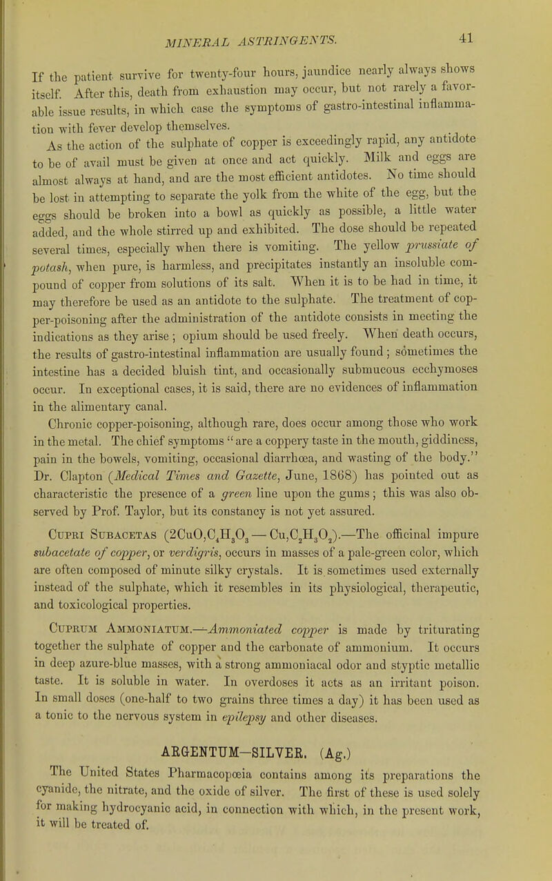 If the patient survive for twenty-four hours, jaundice nearly always shows itself. After this, death from exhaustion may occur, but not rarely a favor- able issue results, in which case the symptoms of gastro-intestinal inflamma- tion with fever develop themselves. As the action of the sulphate of copper is exceedingly rapid, any antidote to be of avail must be given at once and act quickly. Milk and eggs are almost always at hand, and are the most eflacient antidotes. No time should be lost in attempting to separate the yolk from the white of the egg, but the eggs should be broken into a bowl as quickly as possible, a little water added, and the whole stirred up and exhibited. The dose should be repeated several times, especially when there is vomiting. The yellow prussiate of potash, when pure, is harmless, and precipitates instantly an insoluble com- pound of copper from solutions of its salt. When it is to be had in time, it may therefore be used as an antidote to the sulphate. The treatment of cop- per-poisoning after the administration of the antidote consists in meeting the indications as they arise ; opium should be used freely. When death occurs, the results of gastro-intestinal inflammation are usually found ; sometimes the intestine has a decided bluish tint, and occasionally submucous ecchymoses occur. In exceptional cases, it is said, there are no evidences of inflammation in the alimentary canal. Chronic copper-poisoning, although rare, does occur among those who work in the metal. The chief symptoms  are a coppery taste in the mouth, giddiness, pain in the bowels, vomiting, occasional diarrhoea, and wasting of the body. Dr. Clapton (^Medical Times and Gazette, June, 1868) has pointed out as characteristic the presence of a green line upon the gums; this was also ob- served by Prof. Taylor, but its constancy is not yet assured. CuPRi SuBACETAS (2CuO,C^H303 — CujCjHgO^).—The officinal impure suhacetate of copper, or verdigris, occurs in masses of a pale-green color, which are often composed of minute silky crystals. It is sometimes used externally instead of the sulphate, which it resembles in its physiological, therapeutic, and toxicological properties. CtrPRtiM Ammoniattjm.—=-^mmonm<ecZ copper is made by triturating together the sulphate of copper and the carbonate of ammonium. It occurs in deep azure-blue masses, with a strong ammoniacal odor and styptic metallic taste. It is soluble in water. In overdoses it acts as an irritant poison. In small doses (one-half to two grains three times a day) it has been used as a tonic to the nervous system in epilepsy and other diseases. AEGENTUM-SILYEE. (Ag.) The United States Pharmacopoeia contains among i£s preparations the cyanide, the nitrate, and the oxide of silver. The first of these is used solely for making hydrocyanic acid, in connection with which, in the present work, it will be treated of.