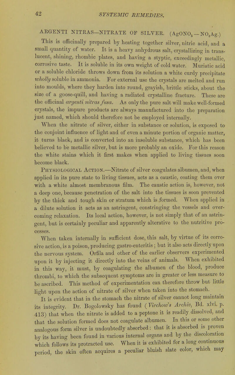 4:2 AEGENTI NITRAS-NITKATE OF SILVER. (AgONO^-NOgAg.) This is officinally prepared by heating together silver, nitric acid, and a small quantity of water. It is a heavy anhydrous salt, crystallizing in trans- lucent, shining, rhombic plates, and having a styptic, exceedingly metallic, corrosive taste. It is soluble in its own weight of cold water. Muriatic acid or a soluble chloride throws down from its solution a white curdy precipitate whoUi/ soluble in ammonia. For external use the crystals are melted and run into moulds, where they harden into round, grayish, brittle sticks, about the size of a goose-quill, and having a radiated crystalline fracture. These are the officinal argenti nitras fma. As only the pure salt will make well-formed crystals, the impure products are always manufactured into the preparation just named, which should therefore not be employed internally. When the nitrate of silver, either in substance or solution, is exposed to the conjoint influence of light and of even a minute portion of organic matter, it turns black, and is converted into an insoluble substance, which has been believed to be metallic silver, but is more probably an oxide. For this reason the white stains which it first makes when applied to living tissues soon become black. Physiological Action.—Nitrate of silver coagulates albumen, and, when applied in its pure state to living tissues, acts as a caustic, coating them over with a white almost membranous film. The caustic action is, however, not a deep one, because penetration of the salt into the tissues is soon prevented by the thick and tough skin or stratum which is formed. When applied in a dilute solution it acts as an astringent, constringing the vessels and over- coming relaxation. Its local action, however, is not simply that of an astrin- gent, but is certainly peculiar and apparently alterative to the nutritive pro- cesses. When taken internally in sufficient dose, this salt, by virtue of its corro- sive action, is a poison, producing gastro-enteritis; but it also acts directly upon the nervous system. Orfila and other of the earlier observers experimented upon it by injecting it directly into the veins of animals. When exhibited in this way, it must, by coagulating the albumen of the blood, produce thrombi, to which the subsequent symptoms are in greater or less measure to be ascribed. This method of experimentation can therefore throw but little light upon the action of nitrate of silver when taken into the stomach.^ °It is evident that in the stomach the nitrate of silver cannot long maintain its integi-ity. Dr. Bogolowsky has found (Virchow's Archiv, Bd. xlvL p. 413) that when the nitrate is added to a peptone it is readily dissolved, and that the solution formed does not coagulate albumen. In this or some other analogous form silver is undoubtedly absorbed : that it is absorbed is proven by its^'having been found in various internal organs and by the discoloration which follows its protracted use. When it is exhibited for a long continuous period, the skin often acquires a peculiar bluish slate color, which may