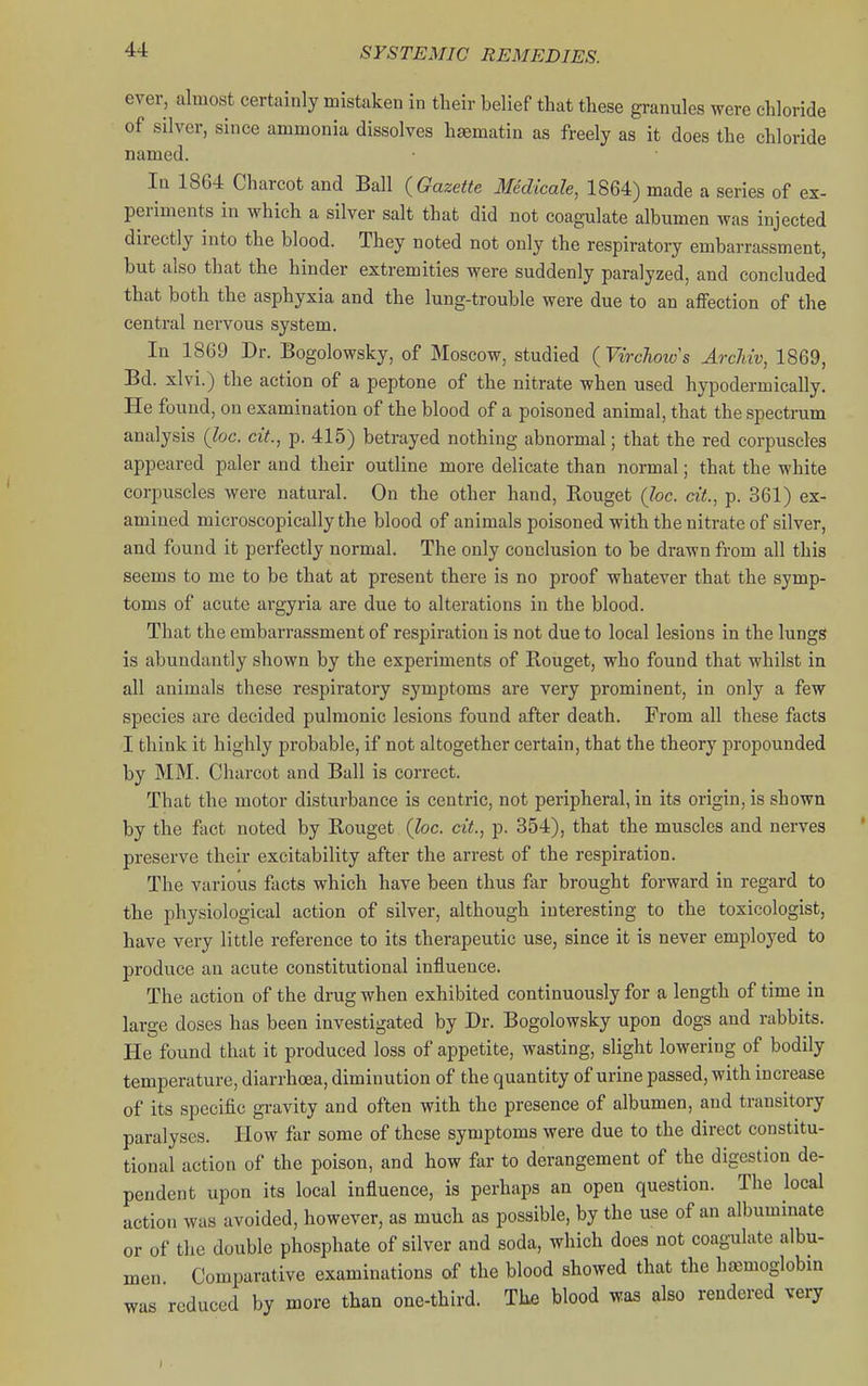 ever, almost certainly mistaken in their belief that these granules were chloride of silver, since ammonia dissolves hasmatin as freely as it does the chloride named. In 1864 Charcot and Ball {Gazette Medicale, 1864) made a series of ex- periments in which a silver salt that did not coagulate albumen was injected directly into the blood. They noted not only the respiratory embarrassment, but also that the hinder extremities were suddenly paralyzed, and concluded that both the asphyxia and the lung-trouble were due to an aflfection of the central nervous system. In 1869 Dr. Bogolowsky, of Moscow, studied {Virch ows ArcMv, 1869, Bd. xlvi.) the action of a peptone of the nitrate when used hypodermically. He found, on examination of the blood of a poisoned animal, that the spectrum analysis {loc. cit., p. 415) betrayed nothing abnormal; that the red corpuscles appeared paler and their outline more delicate than normal; that the white corpuscles were natural. On the other hand, Rouget (loc. cit.^ p. 361) ex- amined microscopically the blood of animals poisoned with the nitrate of silver, and found it perfectly normal. The only conclusion to be drawn from all this seems to me to be that at present there is no proof whatever that the symp- toms of acute argyria are due to alterations in the blood. That the embarrassment of respiration is not due to local lesions in the lungs is abundantly shown by the experiments of Rouget, who found that whilst in all animals these respiratory symptoms are very prominent, in only a few species are decided pulmonic lesions found after death. From all these facts I think it highly probable, if not altogether certain, that the theory propounded by MM. Charcot and Ball is correct. That the motor disturbance is centric, not peripheral, in its origin, is shown by the fact noted by Rouget {loc. cit., p. 354), that the muscles and nerves preserve their excitability after the arrest of the respiration. The various facts which have been thus far brought forward in regard to the physiological action of silver, although interesting to the toxicologist, have very little reference to its therapeutic use, since it is never employed to produce an acute constitutional influence. The action of the drug when exhibited continuously for a length of time in large doses has been investigated by Dr. Bogolowsky upon dogs and rabbits. He found that it produced loss of appetite, wasting, slight lowering of bodily temperature, diarrhoea, diminution of the quantity of urine passed, with increase of its specific gravity and often with the presence of albumen, and transitory paralyses. How far some of these symptoms were due to the direct constitu- tional action of the poison, and how far to derangement of the digestion de- pendent upon its local influence, is perhaps an open question. The local action was avoided, however, as much as possible, by the use of an albuminate or of the double phosphate of silver and soda, which does not coagulate albu- men Comparative examinations of the blood showed that the hemoglobin was reduced by more than one-third. The blood was also rendered very