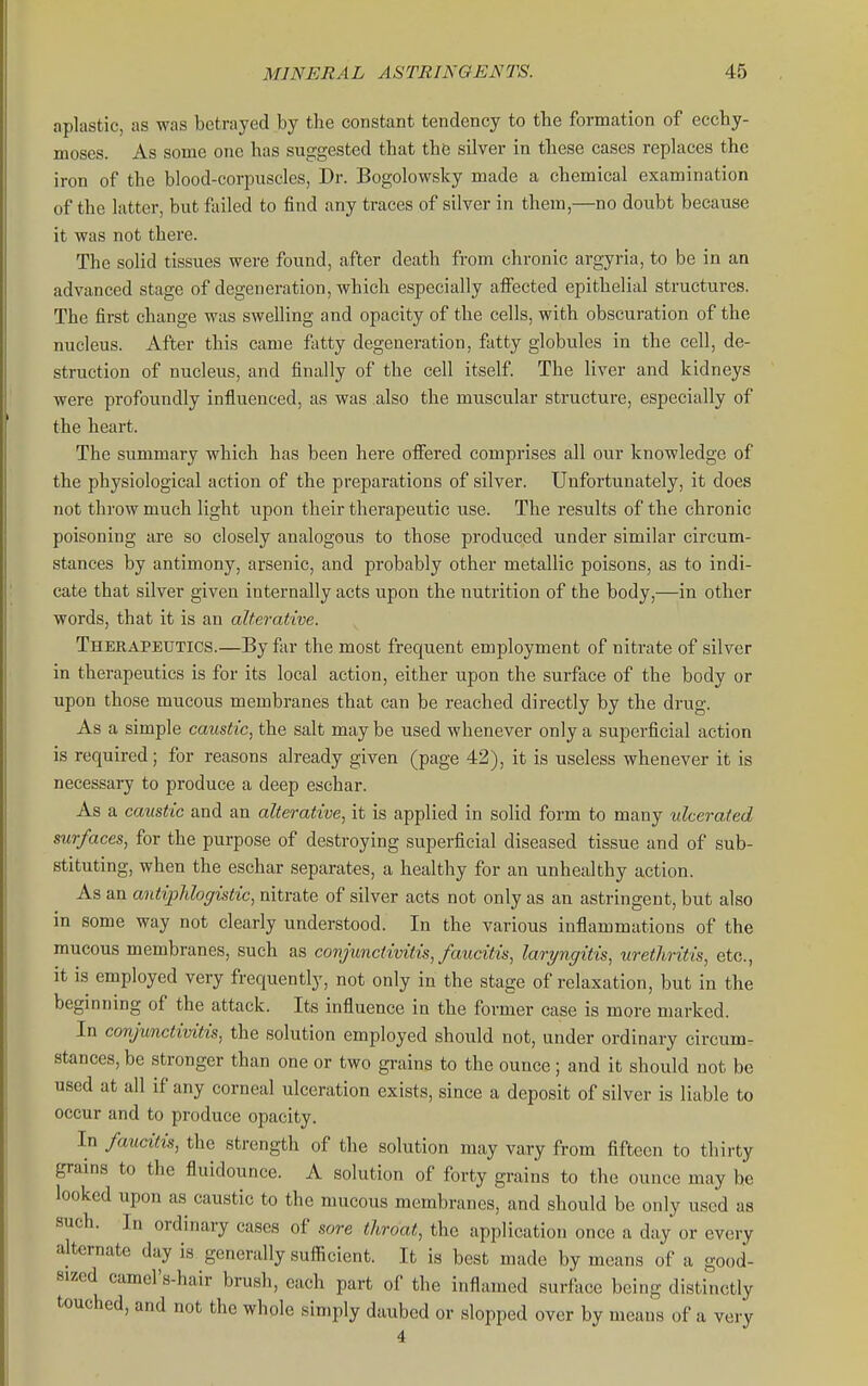 aplastic, as was betrayed by the constant tendency to the formation of ecchy- moses. As some one has suggested that the silver in these cases replaces the iron of the blood-corpuscles, Dr. Bogolowsky made a chemical examination of the latter, but failed to find any traces of silver in them,—no doubt because it was not there. The solid tissues were found, after death from chronic argyria, to be in an advanced stage of degeneration, which especially affected epithelial structures. The first change was swelling and opacity of the cells, with obscuration of the nucleus. After this came fatty degeneration, fatty globules in the cell, de- struction of nucleus, and finally of the cell itself The liver and kidneys were profoundly influenced, as was also the muscular structure, especially of the heart. The summary which has been here offered comprises all our knowledge of the physiological action of the preparations of silver. Unfortunately, it does not throw much light upon their therapeutic use. The results of the chronic poisoning are so closely analogous to those produced under similar circum- stances by antimony, arsenic, and probably other metallic poisons, as to indi- cate that silver given internally acts upon the nutrition of the body,—in other words, that it is an alterative. Therapeutics.—By far the most frequent employment of nitrate of silver in therapeutics is for its local action, either upon the surface of the body or upon those mucous membranes that can be reached directly by the drug. As a simple caustic, the salt may be used whenever only a superficial action is required; for reasons already given (page 42), it is useless whenever it is necessary to produce a deep eschar. As a caustic and an alterative., it is applied in solid form to many ulcerated surfaces, for the purpose of destroying superficial diseased tissue and of sub- stituting, when the eschar separates, a healthy for an unhealthy action. As an antiphlogistic, nitrate of silver acts not only as an astringent, but also in some way not clearly understood. In the various inflammations of the mucous membranes, such as conjunctivitis, faucitis, laryngitis, urethritis, etc., it is employed very frequently, not only in the stage of relaxation, but in the beginning of the attack. Its influence in the former case is more marked. In conjunctivitis, the solution employed should not, under ordinary circumr stances, be stronger than one or two grains to the ounce; and it should not be used at all if any corneal ulceration exists, since a deposit of silver is liable to occur and to produce opacity. In faucitis, the strength of the solution may vary from fifteen to thirty grains to the fluidounce. A solution of forty grains to the ounce may be looked upon as caustic to the mucous membranes, and should be only used as such. In ordinary cases of sore throat, the application once a day or every alternate day is generally sufficient. It is best made by means of a good- sized camel's-hair brush, each part of the inflamed surface being distinctly touched, and not the whole simply daubed or slopped over by means of a very