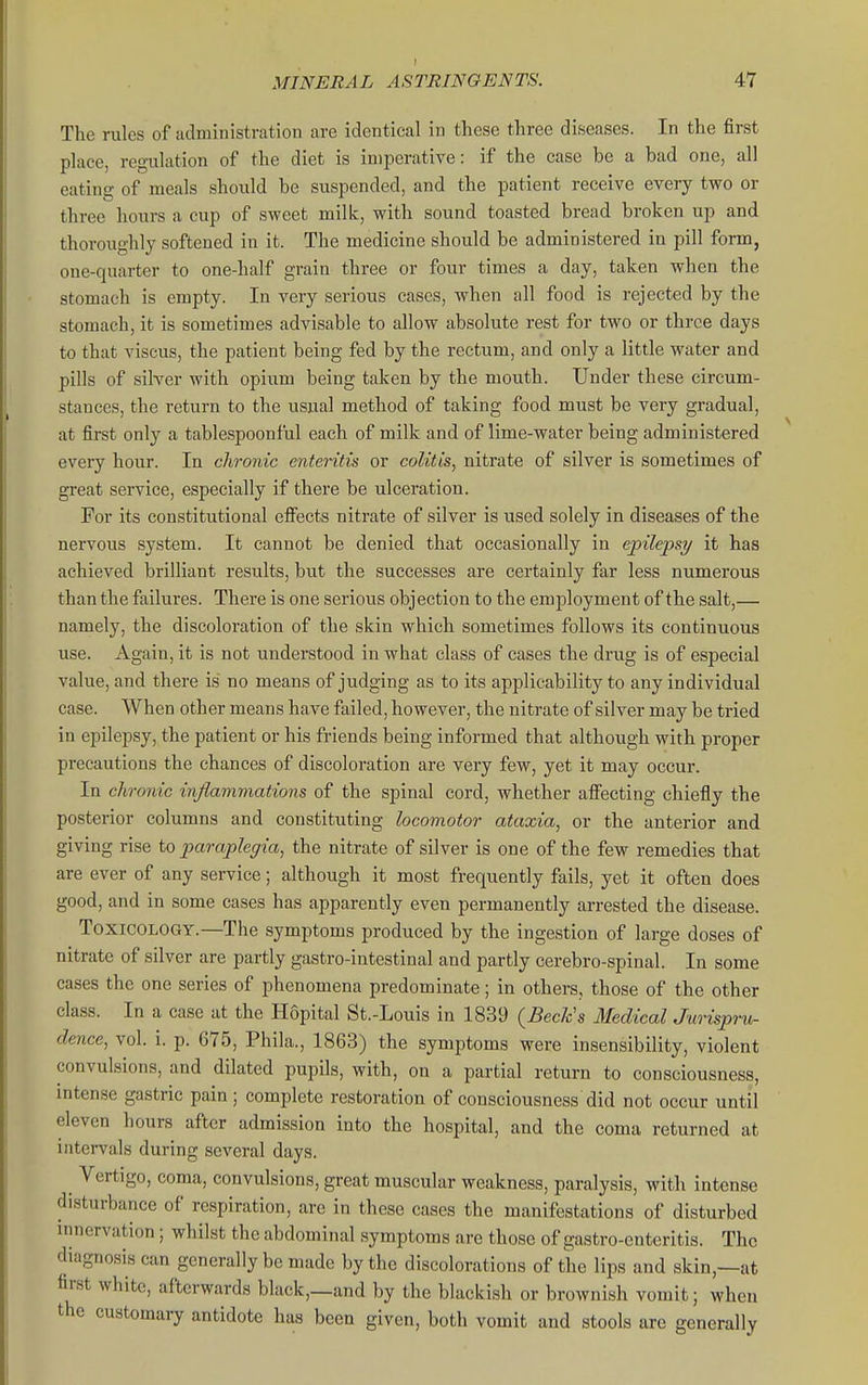 I MINERAL ASTRINGENTS. 47 The rules of administration are identical in these three diseases. In the first place, regulation of the diet is imperative: if the case be a bad one, all eating of meals should be suspended, and the patient receive every tvro or three hours a cup of sweet milk, with sound toasted bread broken up and thoroughly softened in it. The medicine should be administered in pill form, one-quarter to one-half grain three or four times a day, taken when the stomach is empty. In very serious cases, when all food is rejected by the stomach, it is sometimes advisable to allow absolute rest for two or three days to that viscus, the patient being fed by the rectum, and only a little water and pills of silver with opium being taken by the mouth. Under these circum- stances, the return to the usual method of taking food must be very gradual, at first only a tablcspoonful each of milk and of lime-water being administered every hour. In chronic enteritis or colitis, nitrate of silver is sometimes of gi'eat service, especially if there be ulceration. For its constitutional efi'ects nitrate of silver is used solely in diseases of the nervous system. It cannot be denied that occasionally in epilepsy it has achieved brilliant results, but the successes are certainly far less numerous than the failures. There is one serious objection to the employment of the salt,— namely, the discoloration of the skin which sometimes follows its continuous use. Again, it is not understood in what class of cases the drug is of especial value, and there is no means of judging as to its applicability to any individual case. When other means have failed, however, the nitrate of silver may be tried in epilepsy, the patient or his friends being informed that although with proper precautions the chances of discoloration are very few, yet it may occur. In chronic inflammations of the spinal cord, whether afi'ecting chiefly the posterior columns and constituting locomotor ataxia, or the anterior and giving rise to paraplegia, the nitrate of silver is one of the few remedies that are ever of any service; although it most frequently fails, yet it often does good, and in some cases has apparently even permanently arrested the disease. Toxicology.—The symptoms produced by the ingestion of large doses of nitrate of silver are partly gastro-intestinal and partly cerebro-spinal. In some cases the one series of phenomena predominate; in others, those of the other class. In a case at the Hopital St.-Louis in 1839 {Beck's Medical Jwispru- dence, vol. i. p. 675, Phila., 1863) the symptoms were insensibility, violent convulsions, and dilated pupils, with, on a partial return to consciousness, intense gastric pain; complete restoration of consciousness did not occur until eleven hours after admission into the hospital, and the coma returned at intervals during several days. Vertigo, coma, convulsions, great muscular weakness, paralysis, with intense disturbance of respiration, are in these cases the manifestations of disturbed innervation; whilst the abdominal symptoms are those of gastro-enteritis. The diagnosis can generally be made by the discolorations of the lips and skin,—at first white, afterwards black,_and by the blackish or brownish vomit; when the customary antidote has been given, both vomit and stools are generally