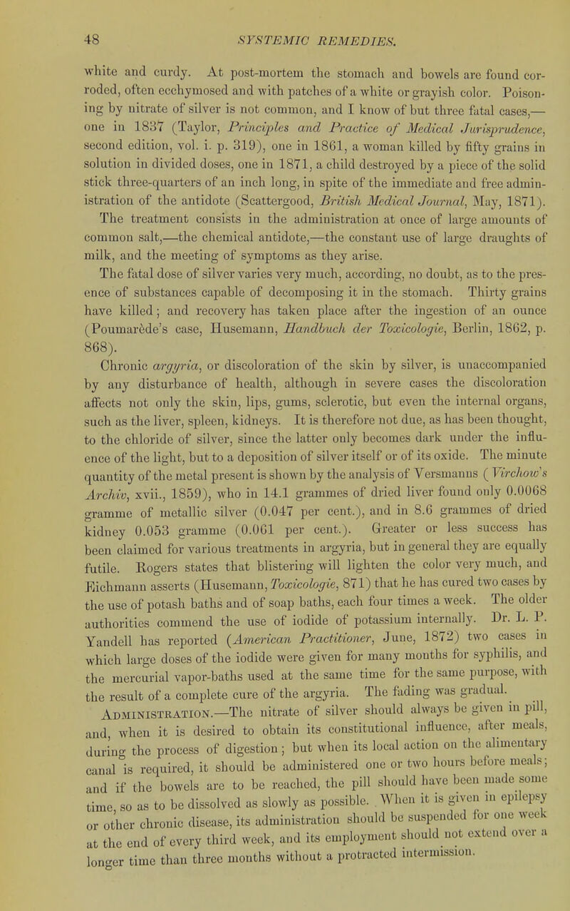 white and curdy. At post-mortem the stomach and bowels are found cor- roded, often ecchymosed and with patches of a white or grayish color. Poison- ing by nitrate of silver is not common, and I know of but three fatal cases,— one in 1837 (Taylor, Principles and Practice of Medical Jurisprudence, second edition, vol. i. p. 319), one in 1861, a woman killed by fifty grains in solution in divided doses, one in 1871, a child destroyed by a piece of the solid stick three-quarters of an inch long, in spite of the immediate and free admin- istration of the antidote (Scattergood, British Medical Journal, May, 1871). The treatment consists in the administration at once of large amounts of common salt,—the chemical antidote,—the constant use of large draughts of milk, and the meeting of symptoms as they arise. The fatal dose of silver varies very much, according, no doubt, as to the pres- ence of substances capable of decomposing it in the stomach. Thirty grains have killed; and recovery has taken place after the ingestion of an ounce (Poumar6de's case, Husemann, Handbuch der Toxicologic, Berlin, 1862, p. 868). Chronic argyria, or discoloration of the skin by silver, is unaccompanied by any disturbance of health, although in severe cases the discoloration aflfects not only the skin, lips, gums, sclerotic, but even the internal organs, such as the liver, spleen, kidneys. It is therefore not due, as has been thought, to the chloride of silver, since the latter only becomes dark under the influ- ence of the light, but to a deposition of silver itself or of its oxide. The minute quantity of the metal present is shown by the analysis of Versmanus ( Yirclwws Archiv, xvii., 1859), who in 14.1 grammes of dried liver found only 0.0068 gramme of metallic silver (0.047 per cent.), and in 8.6 grammes of dried kidney 0.053 gramme (0.061 per cent.). Greater or less success has been claimed for various treatments in argyria, but in general they are equally futile. Rogers states that blistering will lighten the color very much, and Eichmann asserts (Husemann, Toxicologic, 871) that he has cured two cases by the use of potash baths and of soap baths, each four times a week. The older authorities commend the use of iodide of potassium internally. Dr. L. P. Yandell has reported (American Practitioner, June, 1872) two cases in which large doses of the iodide were given for many months for syphilis, and the mercurial vapor-baths used at the same time for the same purpose, with the result of a complete cure of the argyria. The fading was gradual. Administration.—The nitrate of silver should always be given m pill, and, when it is desired to obtain its constitutional influence, after meals, durino- the process of digestion; but when its local action on the alimentai-y canal°is required, it should be administered one or two hours before meals; and if the bowels are to bo reached, the pill should have been made some time, so as to be dissolved as slowly as possible. . When it is given m epilepsy or other chronic disease, its administration should be suspended for one week at the end of every third week, and its employment should not extend over a lon-er time than three months without a protracted intermission.