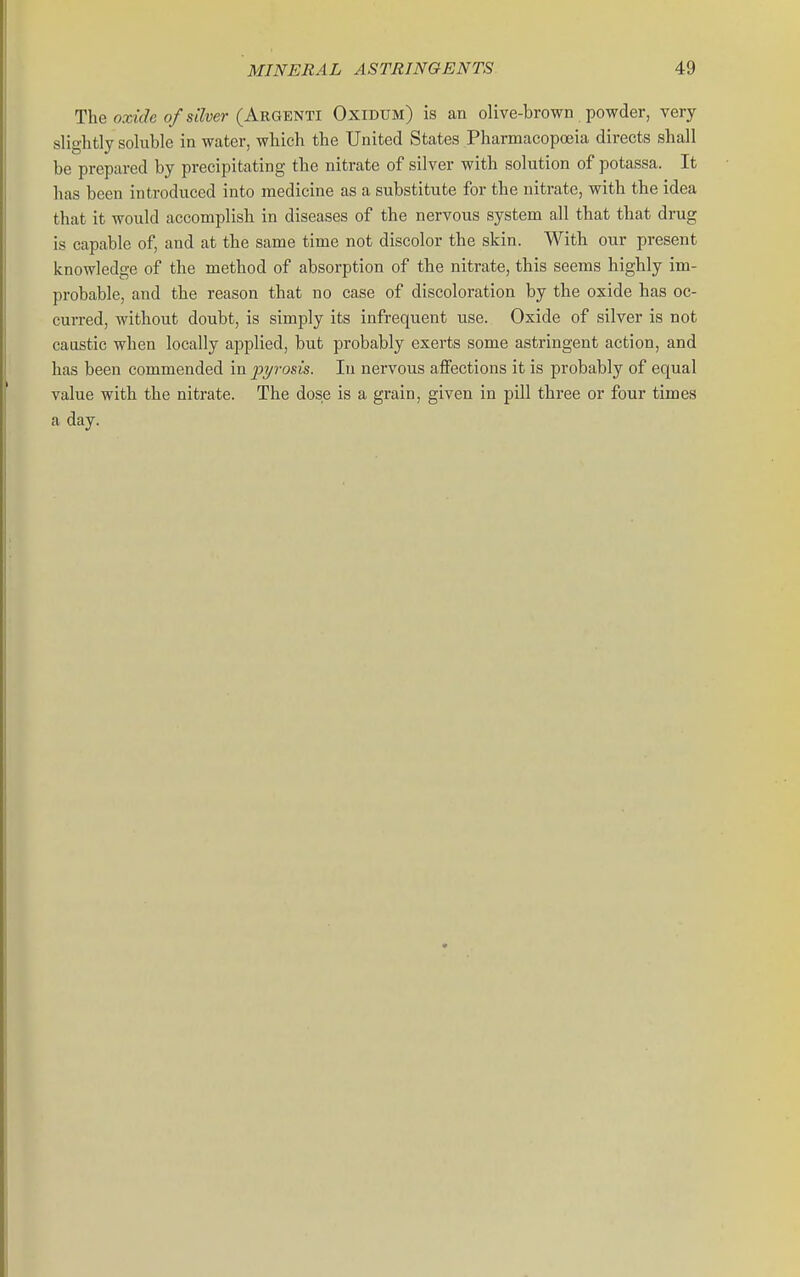 The oxiWe 0/Slayer (Argenti Oxidum) is an olive-brown powder, very slightly soluble in water, which the United States Pharmacopoeia directs shall be prepared by precipitating the nitrate of silver with solution of potassa. It has been introduced into medicine as a substitute for the nitrate, with the idea that it would accomplish in diseases of the nervous system all that that drug is capable of, and at the same time not discolor the skin. With our present knowledge of the method of absorption of the nitrate, this seems highly im- probable, and the reason that no case of discoloration by the oxide has oc- curred, without doubt, is simply its infrequent use. Oxide of silver is not caustic when locally applied, but probably exerts some astringent action, and has been commended in pyrosis. In nervous aflfections it is probably of equal value with the nitrate. The dose is a grain, given in pill three or four times a day.