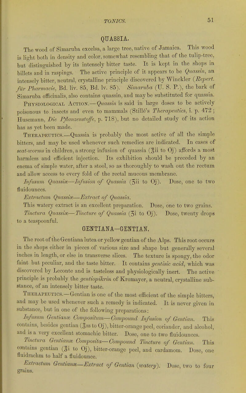 QUASSIA. The wood of Simaruba excelsa, a large tree, native of Jamaica. This wood is light both in density and color, somewhat resembling that of the tulip-tree, but disting-uished by its intensely bitter taste. It is kept in the shops in billets and in raspings. The active principle of it appears to be Quossin, an intensely bitter, neutral, crystalline principle discovered by Winckler {Repert. fur Fharmacie, Bd. liv. 85, Bd. Iv. 85). Simaruba (U. S. P.), the bark of Simaruba officinalis, also contains quassin, and maybe substituted for quassia. Physiological Action.— Quassin is said in large doses to be actively poisonous to insects and even to mammals (Stille's Therapeutics, i. p. 472 ; Husemann, Die Pflanzenstoffe, p. 718), but no detailed study of its action has as yet been made. Therapeutics.—Quassia is probably the most active of all the simple bitters, and may be used whenever such remedies are indicated. In cases of seat-ioorms \n children, a strong infusion of quassia (gii to Oj) ajBfords a most harmless and efiBcient injection. Its exhibition should be preceded by an enema of simple water, after a stool, so as thoroughly to wash out the rectum and allow access to every fold of the rectal mucous membrane. Infusum Quassise—Infusion of Quassia (5ii to Oj). Dose, one to two fluidounces. Extractum Quassise—Extract of Quassia. This watery extract is an excellent preparation. Dose, one to two grains. Tinctura Quassise—Tincture of Quassia (5i to Oj). Dose, twenty drops to a teaspoonful. GENTIANA-GENTIAN. The root of the Gentiana lutea or yellow gentian of the Alps. This root occurs in the shops either in pieces of various size and shape but generally several inches in length, or else in transverse slices. The texture is spongy, the odor faint but peculiar, and the taste bitter. It contains gentisic acid, which was discovered by Leconte and is tasteless and physiologically inert. The active principle is probably the gentiopihrin of Kromayer, a neutral, crystalline sub- stance, of an intensely bitter taste. Therapeutics.—Gentian is one of the most efficient of the simple bitters, and may be used whenever such a remedy is indicated. It Ls never given in substance, but in one of the following preparations: Infusum GentiansR Cumpositum—Compound Infusion of Gentian. This contains, besides gentian (5ss to Oj), bitter-orange peel, coriander, and alcohol, and is a very excellent stomachic bitter. Dose, one to two fluidounces. Tinctura Gentians Composita^ Compound Tincture of Gentian. This contains gentian (§i to Oj), bitter-orange peel, and cardamom. Dose, one fluidrachm to half a fluidounce. Extractum Gentians—Extract of Gentian (watery). Dose, two to four grains.