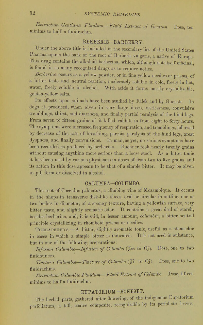Extractum Genttanse Fliddum—Fluid Extract of Gentian. Dose, ten minims to half a fluidrachm. BEEBEEIS-BARBEERY, Under the above title is included in the secondary list of the United States Pharmacopoeia the bark of the root of Berberis vulgaris, a native of Europe. This drug contains the alkaloid berberina, which, although not itself officinal, is found in so many recognized drugs as to require notice. Berberina occurs as a yellow powder, or in fine yellow needles or prisms, of a bitter taste and neutral reaction, moderately soluble in cold, freely in hot, water, freely soluble in alcohol. With acids it forms mostly crystallizable, golden-yellow salts. Its effects upon animals have been studied by Falck and by Guenste. In dogs it produced, when given in very large doses, restlessness, convulsive tremblings, thirst, and diarrhoea, and finally partial paralysis of the hind legs. From seven to fifteen grains of it killed rabbits in from eight to forty hours. The symptoms were increased frequency of respiration, and tremblings, followed by decrease of the rate of breathing, paresis, paralysis of the hind legs, great dyspnoea, and finally convulsions. In man, as yet, no serious symptoms have been recorded as produced by berberina. Buchner took nearly twenty grains without causing anything more serious than a loose stool. As a bitter tonic it has been used by various physicians in doses of from two to five grains, and its action in this dose appears to be that of a simple bitter. It may be given in pill form or dissolved in alcohol. OALUMBA-OOLUMBO. The root of Cocculus palmatus, a climbing vine of Mozambique. It occurs in the shops in transverse disk-like slices, oval or circular in outline, one or two inches in diameter, of a spongy texture, having a yellowish surface, very bitter taste, and slightly aromatic odor. It contains a great deal of starch, besides berberina, and, it is said, in lesser amount, colimibin, a bitter neutral principle crystallizing in rhomboid prisms or needles. Therapeutics.—A bitter, slightly aromatic tonic, useful as a stomachic in cases in which a simple bitter is indicated. It is not used- in substance, but in one of the following preparations : Infusum Calumhm—Infusion of Columho (§ss to Oj). Dose, one to two fluidounces. Tinctura Calumbse—Tincture of Columbo (gii to Oj). Dose, one to two fluidrachms. Extractum Calumbse Fluidum—Fluid Extract of Columbo. Dose, fifteen minims to half a fluidrachm. ETJPATORIUM-BONESET. The herbal parts, gathered after flowering, of the indigenous Eupatorium perfoliatum, a tall, coarse composite, recognizable by its perfoliate leaves,