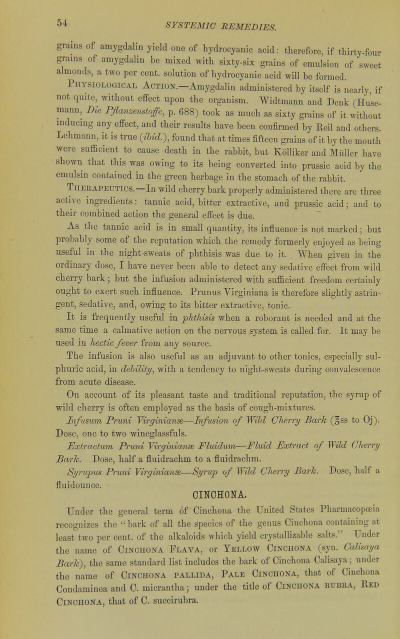 grains of atnygdalin yield one of hydrocyanic acid: therefore, if thirty-four grains of amygdalin be mixed with sixty-six grains of emulsion of sweet almonds, a two per cent, solution of hydrocyanic acid will be formed. Physiological Action.—Amygdalin administered by itself is nearly, if not quite, without effect upon the organism. Widtmann and Denk (Hu'se- mann. Die PJlanzenstoffe, p. 688) took as much as sixty grains of it without inducing any effect, and their results have been confirmed by Reil and others. Lehmann, it is true (ibid.), found that at times fifteen grains of it by the mouth were sufficient to cause death in the rabbit, but Kblliker and Miiller have shown that this was owing to its being converted into prussic acid by the emulsin contained in the green herbage in the stomach of the rabbit. Therapeutics.—In wild cherry bark properly administered there are three active ingredients: tannic acid, bitter extractive, and prussic acid; and to their combined action the general effect is due. As the tannic acid is in small quantity, its influence is not mai-ked; but probably some of the reputation which the remedy formerly enjoyed as being useful in the night-sweats of phthisis was due to it. When given in the ordinary dose, I have never been able to detect any sedative effect from wild cherry bark; but the infusion administered with sufficient freedom certainly ought to exert such influence. Prunus Virginiana is therefore slightly astrin- gent, sedative, and, owing to its bitter extractive, tonic. It is frequently useful in jjhtMsis when a roborant is needed and at the same time a calmative action on the nervous system is called for. It may be used in hectic fever from any source. The infusion is also useful as an adjuvant to other tonics, especially sul- phuric acid, in debility^ with a tendency to night-sweats during convalescence from acute disease. On account of its pleasant taste and traditional reputation, the syrup of wild cherry is often employed as the basis of cough-mixtures. Infusutn Pruni Vtrc/inianse—Infusion of Wild Clierry Baric (gss to Oj). Dose, one to two wineglassfuls. Extractum Pruni Virginianse. Fluidum—Fluid Extract of Wild Cherry Baric. Dose, half a fluidrachm to a fluidrachm. Syrujjus Pruni Virffinianse—Syrup of Wild Cherry Bark. Dose, half a fluidounce. OINOHONA. Under the general term of Cinchona the United States Pharmacopoeia recognizes the  bark of all the species of the genus Cinchona containing at least two per cent, of the alkaloids which yield crystallizable salts. Under the name of Cinchona Flava, or Yellow Cinchona (syn. Calisaya Bark), the same standard list includes tlie bark of Cinchona Calisaya; under the name of Cinchona pallida. Pale Cinchona, that of Cinchona Condaminea and C. micrantha; under the title of Cinchona rubra, Red Cinchona, that of C. succirubra.