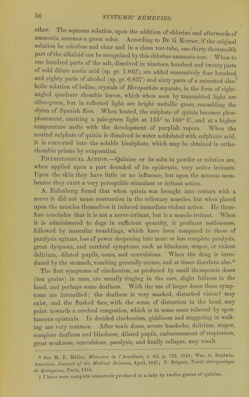 ether. The aqueous solution, upon the addition of chlorine and afterwards of ammonia, assumes a green color. According to Dr. G. Kerner, if the original solution be colorless and clear and in a clean test-tube, one-thirty-thousandth part of the alkaloid can be recognized by this chlorine-ammonia test. When to one hundred parts of the salt, dissolved in nineteen hundred and twenty parts of cold dilute acetic acid (sp. gr. 1.042), are added successively four hundred and eighty parts of alcohol (sp. gr. 0.837) and sixty parts of a saturated alco-' holic solution of iodine, crystals of Rerapathite separate, in the form of right- angled quadrate rhombic leaves, which when seen by transmitted light are olive-green, but in reflected light are bright metallic green, resembling the elytra of Spanish flies. When heated, the sulphate of quinia becomes phos- phorescent, emitting a pale-green light at 155° to 160° C, and at a higher temperature melts with the development of purplish vapors. When the neutral sulphate of quinia is dissolved in water acidulated with sulphuric acid, it is converted into the soluble bisulphate, which may be obtained in ortho- rhombic prisms by evaporation. Physiological Action.—Quinine or its salts in powder or solution are, when applied upon a part denuded of its epidermis, very active irritants. Upon the skin they have little or no influence, but upon the mucous mem- branes they exert a very perceptible stimulant or irritant action. A. Eulenburg found that when quinia was brought into contact with a nerve it did not cause contraction in the tributary muscles, but when placed upon the muscles themselves it induced immediate violent action. He there- fore concludes that it is not a nerve-irritant, but is a muscle-irritant. When it is administered to dogs in sufficient quantity, it produces restlessness, followed by muscular tremblings, which have been compared to those of paralysis agitans, loss of power deepening into more or less complete paralysis, great dyspnoea, and cerebral symptoms, such as blindness, stupor, or violent delirium, dilated pupils, coma, and convulsions. When the drug is intro- duced by the stomach, vomiting generally occurs, and at times diarrhoea also.* The first symptoms of cinchonism, as produced by small therapeutic doses (ten grains) in man, are usually ringing in the ears, slight fullness in the head, and perhaps some deafness. With the use of larger doses these symp- toms are intensified: the deafness is very marked, disturbed visionf may exist, and the flushed face, with the sense of distention in the head, may point towards a cerebral congestion, which is in some cases relieved by spon- taneous epistaxis. In decided cinchonism, giddiness and staggering in walk- ing are very common. After toxic doses, severe headache, delirium, stupor, complete deafness and blindness, dilated pupils, embarrassment of respiration, great weakness, convulsions, paralysis, and finally collapse, may result. * See M. F. Melicr, Mcmoires de I'Acadimie, t. xii. p. 722, 1843; Wm. 0. Baldwin, American Journal of the Medical Sciences, April, 1847; P. Briquet, Traiti Mrapeutique de Quinquina, Paris, 1855. t I have seen complete amaurosis produced in a lady by twelve grains of quinine.