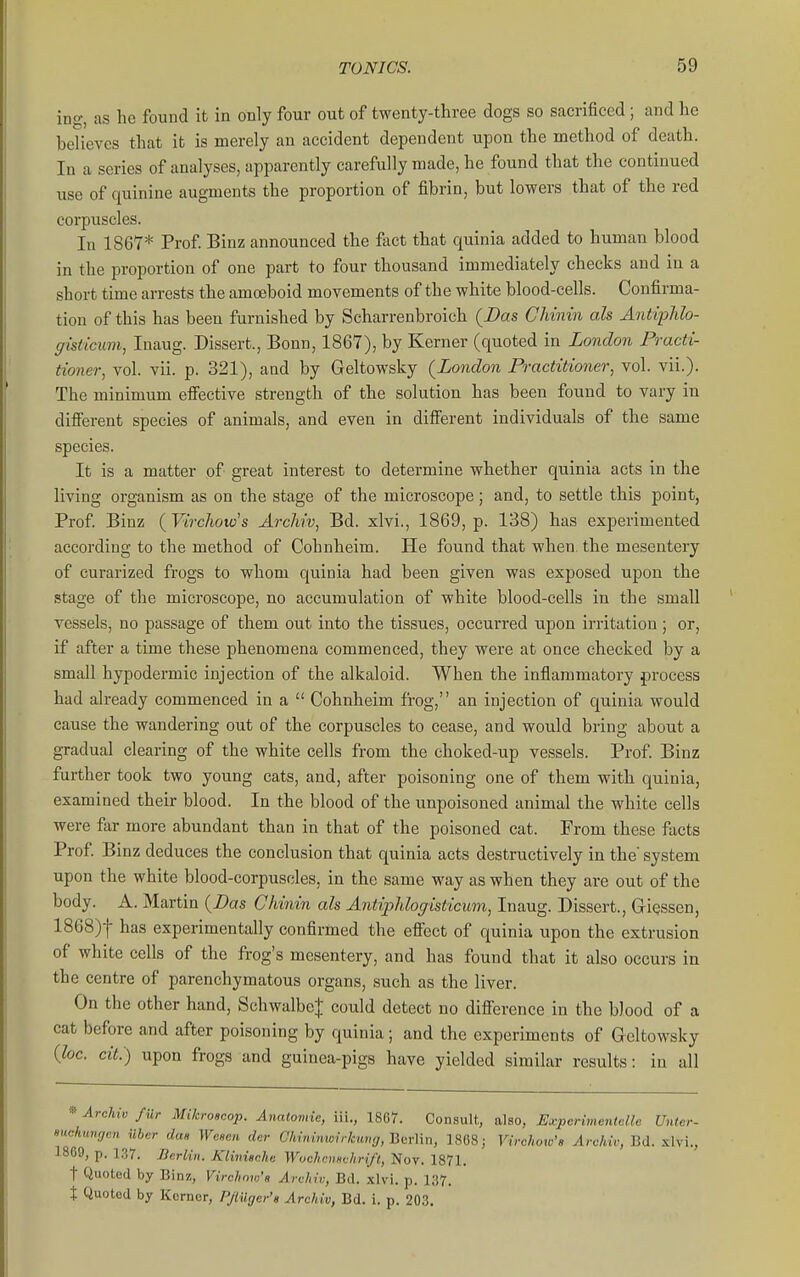 ing, as he found it in only four out of twenty-three dogs so sacrificed ; and he believes that it is merely an accident dependent upon the method of death. In a series of analyses, apparently carefully made, he found that the continued use of quinine augments the proportion of fibrin, but lowers that of the red corpuscles. In 1867* Prof. Binz announced the fact that quinia added to human blood in the proportion of one part to four thousand immediately checks and in a short time arrests the amoeboid movements of the white blood-cells. Confirma- tion of this has been furnished by Scharrenbroich (Bus Chinin als Antiplilo- ffisiicum, Inaug. Dissert., Bonn, 1867), by Kerner (quoted in London Practi- tioner, vol. vii. p. 321), aad by Geltowsky (London Practitioner, vol. vii.). The minimum eflPective strength of the solution has been found to vary in difierent species of animals, and even in difierent individuals of the same species. It is a matter of great interest to determine whether quinia acts in the living organism as on the stage of the microscope; and, to settle this point, Prof. Binz {Virchoto's Archiv, Bd. xlvi., 1869, p. 138) has experimented according to the method of Cohnheim. He found that when the mesentery of curarized frogs to whom quinia had been given was exposed upon the stage of the microscope, no accumulation of white blood-cells in the small vessels, no passage of them out into the tissues, occurred upon irritation; or, if after a time these phenomena commenced, they were at once checked by a small hypodermic injection of the alkaloid. When the inflammatory process had already commenced in a  Cohnheim frog, an injection of quinia would cause the wandering out of the corpuscles to cease, and would bring about a gradual clearing of the white cells from the choked-up vessels. Prof Binz further took two young cats, and, after poisoning one of them with quinia, examined their blood. In the blood of the unpoisoned animal the white cells were fiir more abundant than in that of the poisoned cat. From these facts Prof Binz deduces the conclusion that quinia acts destructively in the' system upon the white blood-corpuscles, in the same way as when they are out of the body. A. Martin (Das Chinin als Antiphlogisticum, Inaug. Dissert., GiQssen, 1868)1 has experimentally confirmed the efiect of quinia upon the extrusion of white cells of the frog's mesentery, and has found that it also occurs in the centre of parenchymatous organs, such as the liver. On the other hand, Schwalbe| could detect no difi'erence in the Wood of a cat before and after poisoning by quinia; and the experiments of Geltowsky {loc. cit.) upon frogs and guinea-pigs have yielded similar results: in all * Archiv fur Mikroscop. Anatomic, iii., 1867. Consult, also. Experimcntcllc Uutcr- mckungcn ilber dcm Wcscn dcr Chininwirkiwg.-Q^vWn, ]808; Virchmo's ylroAiV, Bd. xlvi., 18G9, p. 1.37. Berlin. Kiinische Wochcnschri/t, Nov. 1871. t Quoted by Binz, Vircliow's Archi,;, Bd. xlvi. p. 137. t Quoted by Kcrncr, PJlilgcr's Archiv, Bd. i. p. 203.