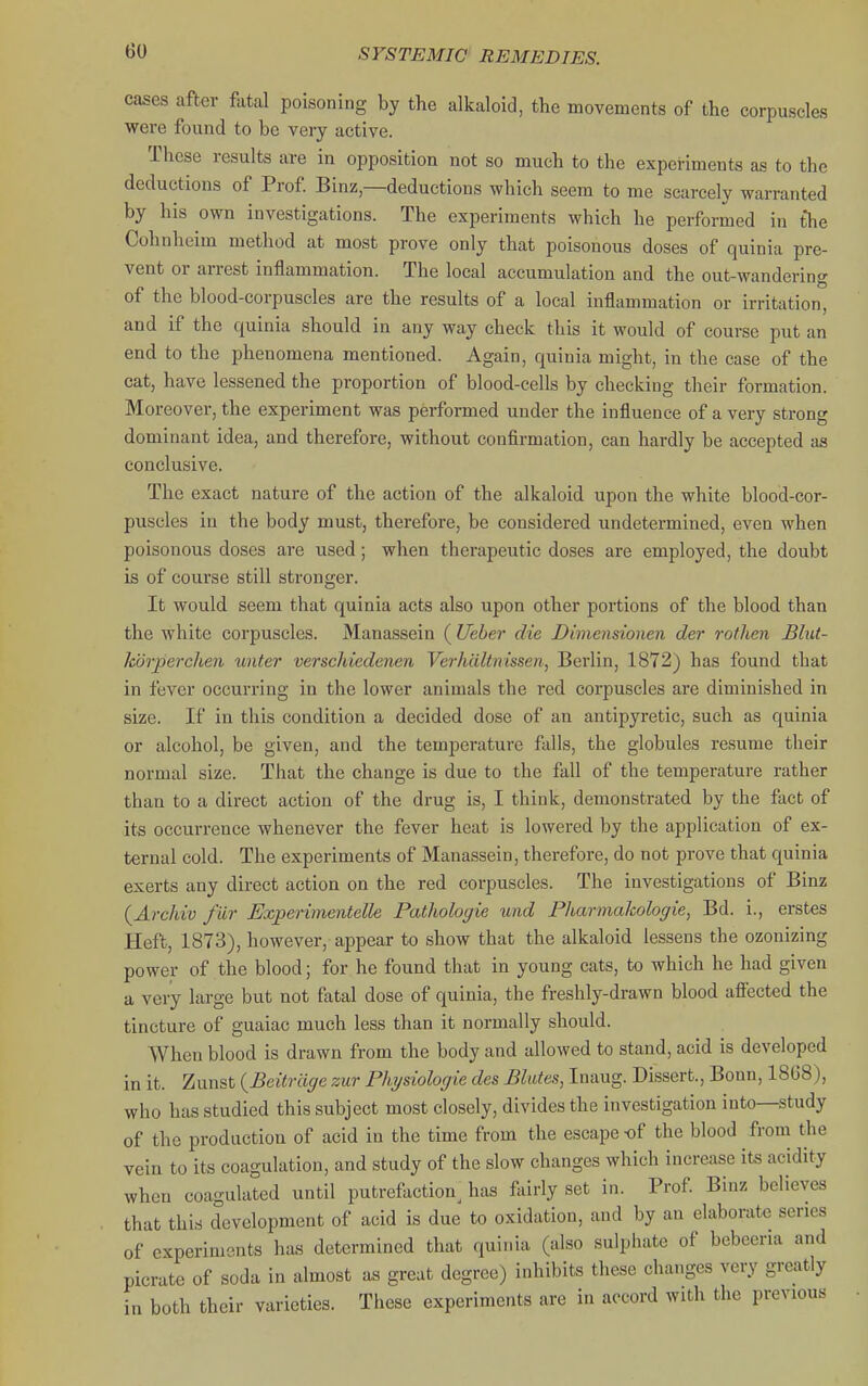 e cases after fatal poisoning by the alkaloid, the movements of the corpuscles were found to be very active. These results are in opposition not so much to the experiments as to the deductions of Prof Binz—deductions which seem to me scarcely warranted by his own investigations. The experiments which he performed in th. Cohnheim method at most prove only that poisonous doses of quinia pre- vent or arrest inflammation. The local accumulation and the out-wandcrin of the blood-corpuscles are the results of a local inflammation or irritation and if the quinia should in any way check this it would of course put an end to the phenomena mentioned. Again, quinia might, in the case of the cat, have lessened the proportion of blood-cells by checking their formation. Moreover, the experiment was performed under the influence of a very strong dominant idea, and therefore, without confirmation, can hardly be accepted aa conclusive. The exact nature of the action of the alkaloid upon the white blood-cor- puscles in the body must, therefore, be considered undetermined, even when poisonous doses are used; when therapeutic doses are employed, the doubt is of course still stronger. It would seem that quinia acts also upon other portions of the blood than the white corpuscles. Manassein ( Ueher die Dimensionen der rothen Blut- kdrperclien unter verschiedenen Verhdltnissen, Berlin, 1872) has found that in fever occurring in the lower animals the red corpuscles are diminished in size. If in this condition a decided dose of an antipyretic, such as quinia or alcohol, be given, and the temperature falls, the globules resume their normal size. That the change is due to the fall of the temperature rather than to a direct action of the drug is, I think, demonstrated by the fact of its occurrence whenever the fever heat is lowered by the application of ex- ternal cold. The experiments of Manassein, therefore, do not prove that quinia exerts any direct action on the red corpuscles. The investigations of Binz {Archiv fiir Experimentelle Pathologie und PharmaJcologie, Bd. i., erstes Heft, 1873), however, appear to show that the alkaloid lessens the ozonizing power of the blood; for he found that in young cats, to which he had given a very large but not fatal dose of quinia, the freshly-drawn blood afi'ected the tincture of guaiac much less than it normally should. When blood is drawn from the body and allowed to stand, acid is developed in it. Zunst {Beitrciffe zur Physiologie des Blutes, Inaug. Dissert., Bonn, 18G8), who has studied this subject most closely, divides the investigation into—study of the production of acid in the time from the escape -of the blood from the vein to its coagulation, and study of the slow changes which increase its acidity when coagulated until putrefaction has fairly set in. Prof Binz believes that this development of acid is due to oxidation, and by an elaborate series of experiments has determined that quinia (also sulphate of bebeeria and picrate of soda in almost as great degree) inhibits these changes very greatly in both their varieties. These experiments are in accord with the previous