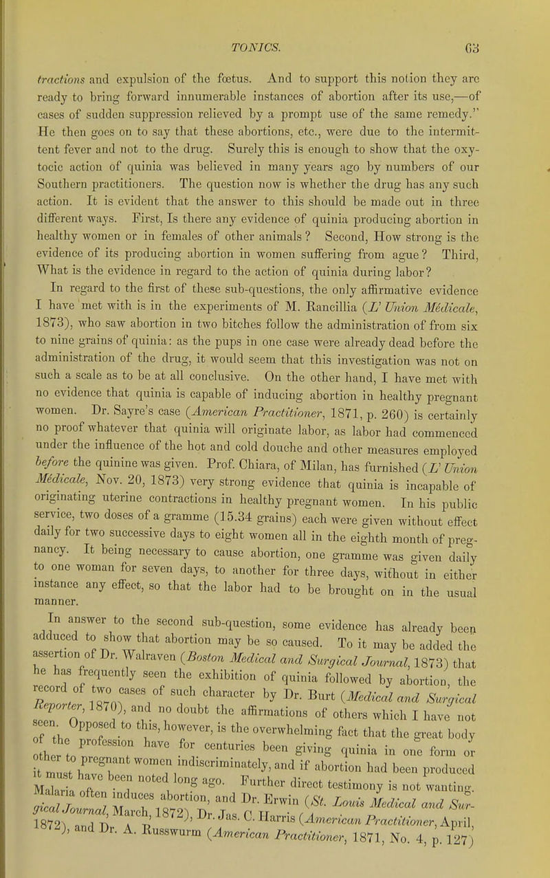TONICS. G3 tractions and expulsion of the foetus. And to support this notion they are ready to bring forward innumerable instances of abortion after its use,—of cases of sudden suppression relieved by a prompt use of the same remedy. He then goes on to say that these abortions, etc., were due to the intermit- tent fever and not to the drug. Surely this is enough to show that the oxy- tocic action of quinia was believed in many years ago by numbers of our Southern practitioners. The question now is whether the drug has any such action. It is evident that the answer to this should be made out in three dilFerent ways. First, Is there any evidence of quinia producing abortion in healthy women oi' in females of other animals ? Second, How strong is the evidence of its producing abortion in women suffering from ague ? Third, What is the evidence in regard to the action of quinia during labor ? In regard to the first of these sub-questions, the only affirmative evidence I have met with is in the experiments of M. Rancillia (L' Union Medicale, 1873), who saw abortion in two bitches follow the administration of from six to nine grains of quinia: as the pups in one case were already dead before the administration of the drug, it would seem that this investigation was not on such a scale as to be at all conclusive. On the other hand, I have met with no evidence that quinia is capable of inducing abortion in healthy pregnant women. Dr. Sayre's case {American Practitioner, 1871, p. 260) is certainly no proof whatever that quinia will originate labor, as labor had commenced under the influence of the hot and cold douche and other measures employed before the quinine was given. Prof Chiara, of Milan, has furnished (L' Union Medicale, Nov. 20, 1873) very strong evidence that quinia is incapable of origmatmg uterine contractions in healthy pregnant women. In his public service, two doses of a gramme (15.34 grains) each were given without effect daily for two successive days to eight women all in the eighth month of preg- nancy. It being necessary to cause abortion, one gramme was given daih to one woman for seven days, to another for three days, without in either mstance any efFect, so that the labor had to be brought on in the usual manner. In answer to the second sub-question, some evidence has already been adduced to «how that abortion may be so caused. To it may be added the assertion of Dr. Walraven (^Boston Medical and Srcr^ical Journal, 1873) that he has frequently seen the exhibition of quinia followed by abortion, the ^rter, 1870), and no doubt the affirmations of others which I have not of th.^^T overwhelming fact that the great body bettor T S^^-S - form or t must h' vT '-^^-^^-^ '^^^ been produced MaT'a often T . '''''' '^^^^^^^ not wanting. ^B^2), and Br. A. ^^sJ^l^^^^Z^^^^^