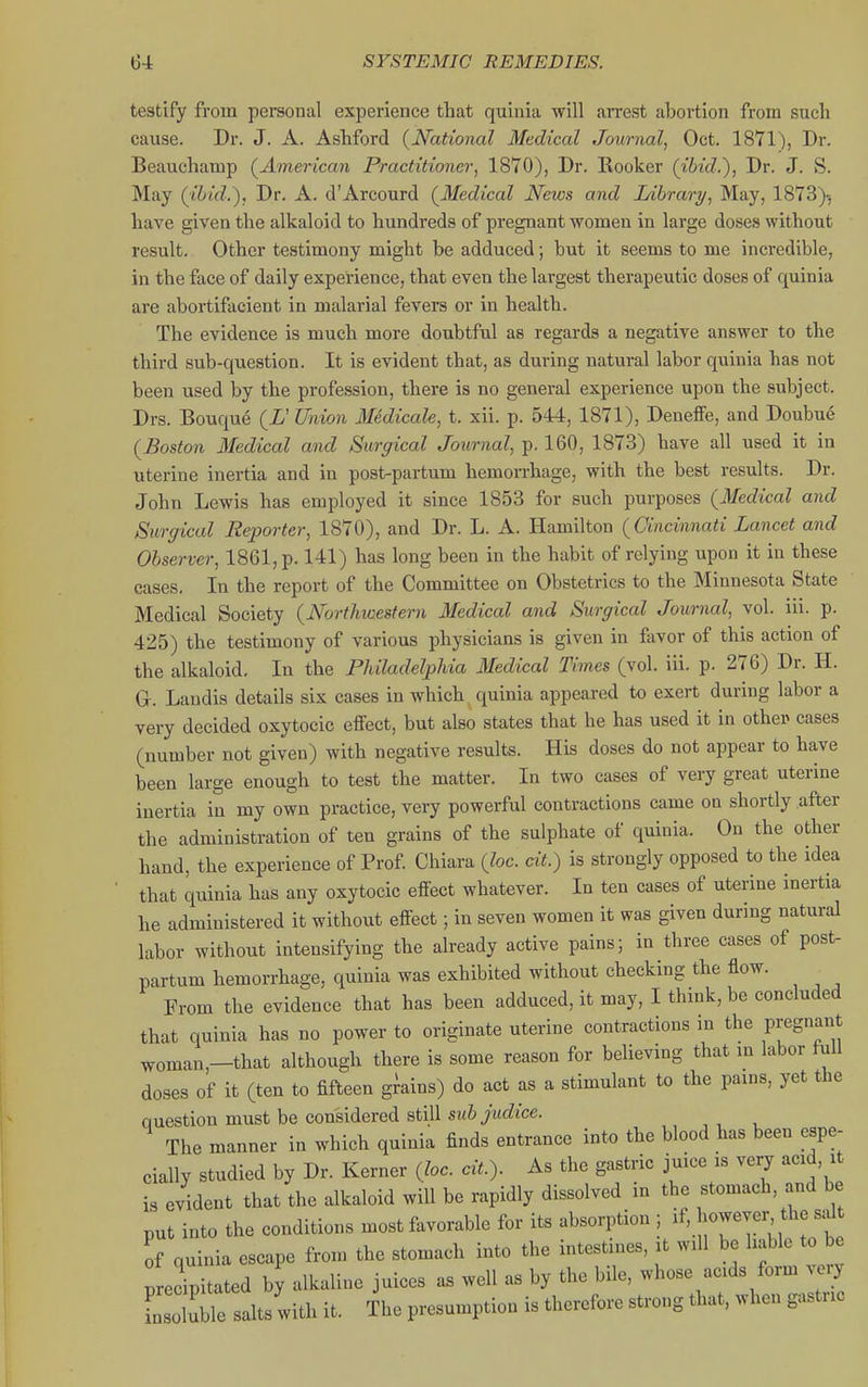 testify from personal experience that quinia will arrest abortion from such cause. Dr. J. A. Ashford {National Medical Journal, Oct. 1871), Br. Beauchamp (^American Practitioner, 1870), Dr. Rooker (ibid.), Dr. J. S. May (ibid.), Dr. A. d'Arcourd (^Medical News and Library, May, 1873)-, have given the alkaloid to hundreds of pregnant women in large doses without result. Other testimony might be adduced; but it seems to me incredible, in the face of daily experience, that even the largest therapeutic doses of quinia are abortifacient in malarial fevers or in health. The evidence is much more doubtful as regards a negative answer to the third sub-question. It is evident that, as during natural labor quinia has not been used by the profession, there is no general experience upon the subject. Drs. Bouque (i' Union Medicale, t. xii. p. 544, 1871), Deneffe, and Doubu6 {Boston Medical and Surgical Journal, p. 160, 1873) have all used it in uterine inertia and in post-partum hemorrhage, with the best results. Dr. John Lewis has employed it since 1853 for such purposes (Medical and Surgical Reporter, 1870), and Dr. L. A. Hamilton {Cincinnati Lancet and Observer, 1861, p. 141) has long been in the habit of relying upon it in these cases. In the report of the Committee on Obstetrics to the Minnesota State Medical Society {Northwestern Medical and Surgical Journal, vol. iii. p. 425) the testimony of various physicians is given in favor of this action of the alkaloid. In the PhiladelpUa Medical Times (vol. iii. p. 276) Dr. H. G-. Landis details six cases in which quinia appeared to exert during labor a very decided oxytocic effect, but also states that he has used it in other cases (number not given) with negative results. His doses do not appear to have been large enough to test the matter. In two cases of very great uterine inertia in my own practice, very powerful contractions came on shortly after the administration of ten grains of the sulphate of quinia. On the other hand, the experience of Prof Chiara {loc. cit.) is strongly opposed to the idea that quinia has any oxytocic effect whatever. In ten cases of uterine inertia he administered it without effect; in seven women it was given during natural labor without intensifying the already active pains; in three cases of post- partum hemorrhage, quinia was exhibited without checking the flow. From the evidence that has been adduced, it may, I think, be concluded that quinia has no power to originate uterine contractions in the pregnant woman,-that although there is some reason for believing that in labor full doses of it (ten to fifteen grains) do act as a stimulant to the pains, yet the question must be considered still sM6>c?zce. The manner in which quinia finds entrance into the blood has been espe- cially studied by Dr. Kerner {loc. cit.). As the gastric juice is very acid, it is evident that the alkaloid will be rapidly dissolved in the stomach, and be put into the conditions most favorable for its absorption ; if, jowever the salt of quinia escape from the stomach into the intestines, it will be liable to be precipitated by alkaline juices as well as by the bile, whose acids form very L oluWe salts with it. The presumption is therefore strong that, when gastric