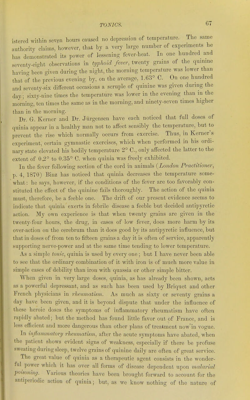 istercd within seven hours caused no depression of temperature. The same authority claims, however, that by a very large number of experiments he has demonstrated its power of lessening fever-heat. In one hundred and seventy-eight observations in t7/phoid fever, twenty grains of the quinine havino- been given during the night, the morning temperature was lower than that of the previous evening by, on the average, 1.63° C. On one hundred and seventy-six different occasions a scruple of quinine was given during the day i sixty-nine times the temperature was lower in the evening than in the moriing, ten times the same as in the morning, and ninety-seven times higher than in the morning. Dr. G. Kerner and Dr. Jiirgensen have each noticed that full doses- of quinia appear in a healthy man not to affect sensibly the temperature, but to prevent the rise which normally occurs from exercise. Thus, in Kerner's experiment, certain gymnastic exercises, which when performed in his ordi- nary state elevated his bodily temperature 2° C, only affected the latter to the extent of 0.2° to 0..35° C. when quinia was freely exhibited. In the fever following section of the cord in animals {London Practitioner, p. 4, 1870) Binz has noticed that quinia decreases the temperature some- what : he says, however, if the conditions of the fever are too favorably con- stituted the effect of the quinine fails thoroughly. The action of the quinia must, therefore, be a feeble one. The drift of our present evidence seems to indicate that quinia exerts in febrile disease a feeble but decided antipyretic action. My own experience is that when twenty grains are given in the twenty-foul- hours, the drug, in cases of low fever, does more harm by its over-action on the cerebrum than it does good by its antipyretic influence, but that in doses of from ten to fifteen grains a day it is often of service, apparently supporting nerve-power and at the same time tending to lower temperature. As a simple tonic, quinia is used by every one ; but I have never been able to see that the ordinary combination of it with iron is of much more value in simple cases of debility than iron with quassia or other simple bitter. When given in very large doses, quinia, as has already been shown, acts as a powerful depressant, and as such has been used by Briquet and other French physicians in rheumatism. As much as sixty or seventy grains a day have beeu given, and it is beyond dispute that under the influence of these heroic doses the symptoms of inflammatory rheumatism have often rapidly abated; but the method has found little fivvor out of France, and is less efficient and more dangerous than other plans of treatment now'in vogue. In inflammatory rheumatism, after the acute symptoms have abated, when the patient shows evident signs of weakness, especially if there be profuse sweating during sleep, twelve grains of quinine daily are often of great service. The great value of quinia as a therapeutic agent consists in the wonder- ful^ power which it has over all forms of disease dependent upon malarial poisoning. Various theories have been brought forward to account for the antipcriodic action of quinia; but, as we know nothing of the nature of