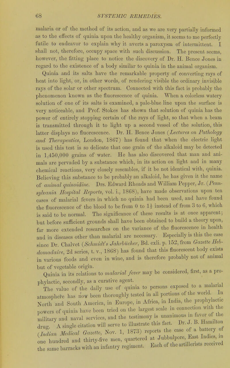 malaria or of the method of its action, and as we are very partially informed as to the elfects of quinia upon the healthy organism, it seems to me perfectly futile to endeavor to explain why it averts a paroxysm of intermittent. I shall not, therefore, occupy space with such discussion. The present seems, however, the fitting place to notice the discovery of Dr. H. Bence Jones in regard to the existence of a body similar to quinia in the animal organism. Quinia and its salts have the remarkable property of converting rays of heat into light, or, in other words, of rendering visible the ordinary invisible rays of the solar or other spectrum. Connected with this fact is probably the phenomenon known as the fluorescence of quinia. When a colorless watery solution of one of its salts is examined, a pale-blue line upon the surface is very noticeable, and Prof Stokes has shown that solution of quinia has the power of entirely stopping certain of the rays of light, so that when a beam is transmitted through it to light up a second vessel of the solution, this latter displays no fluorescence. Dr. H. Bence Jones {Lectures on Pathology and TJierapeutics, London, 1867) has found that when the electric Hght is used this test is so delicate that one grain of the alkaloid may be detected in 1,450,000 grains of water. He has also discovered that man and ani- mals are pervaded by a substance which, in its action on light and in many chemical reactions, very closely resembles, if it be not identical with, quinia. Believing this substance to be probably an alkaloid, he has given it the name of anijnal quinoidine. Drs. Edward Rhoads and William Pepper, Jr. (^Penn- sylvania Hospital Reports, vol. i., 1868), have made observations upon ten cases of malarial fevers in which no quinia had been used, and have found the fluorescence of the blood to be from 0 to 1J instead of from 3 to 6, which is said to be normal. The significance of these results is at once apparent; but before sufficient grounds shall have been obtained to build a theory upon, far more extended researches on the variance of the fluorescence in health and in diseases other than malarial are necessary. Especially is this the case since Dr. Chalvet {Sclimidt's Jahrbueher, Bd. cxli. p. 152, from Gazette Heh- domadaire, 2d series, t. v., 1868) has found that this fluorescent body exists in various foods and even in wine, and is therefore probably not of animal but of vegetable origin. Quinia in its relations to vialarial fever may be considered, first, as a pro- phylactic, secondly, as a curative agent. _ The value of the daily use of quinia to persons exposed to a malarial atmosphei-e has now been thoroughly tested in all portions of the wor d In North and South America, in Europe, in Africa, in India, the prophy ac ic powers of quinia have been tried on the largest scale i.i connection with he military and naval services, and the testimony is unanimous in favor of he dru. A single citation will serve to illustrate this feet. Dr. J B. Hamilton (Mau MecUcal Gazette, Nov. 1, 1873) reports the case of a battery of one hundred and thirty-five men, quartered at Jubbulpore East Indies, in Z^^^^^^^^^^^-^- Each of theai-tUlerists received