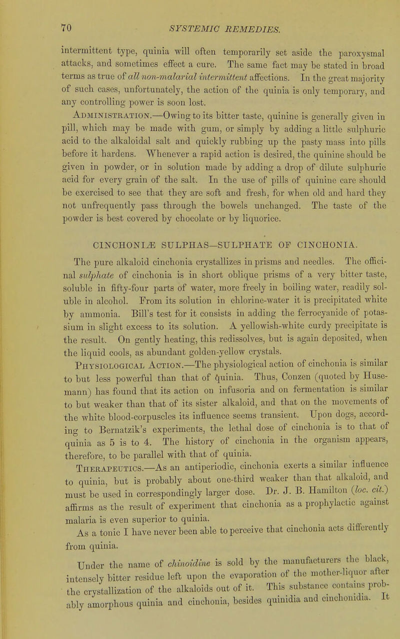 intermittent type, quinia will often temporarily set aside the paroxysmal attacks, and sometimes elfect a cure. The same fact may be stated in broad terms as true of all non-malarial intermittent affections. In the great majority of such cases, unfortunately, the action of the quinia is only temporary, and any controlling power is soon lost. Administration.—Owing to its bitter taste, quinine is generally given in pill, which may be made with gum, or simply by adding a little sulphuric acid to the alkaloidal salt and quickly rubbing up the pasty mass into pills before it hardens. Whenever a rapid action is desired, the quinine should be given in powder, or in solution made by adding a drop of dilute sulphuric acid for every grain of the salt. In the use of pills of quinine care should be exercised to see that they are soft and fresh, for when old and hard they not unfrequently pass through the bowels unchanged. The taste of the powder is best covered by chocolate or by liquorice. CINCHONI^ SULPHAS—SULPHATE OP CINCHONIA. The pure alkaloid cinchonia crystallizes in prisms and needles. The offici- nal sulphate of cinchonia is in short oblique prisms of a very bitter taste, soluble in fifty-four parts of water, more freely in boiling water, readily sol- uble in alcohol. From its solution in chlorine-water it is precipitated white by ammonia. Bill's test for it consists in adding the ferrocyanide of potas- sium in slight excess to its solution. A yellowish-white curdy precipitate is the result. On gently heating, this redissolves, but is again deposited, when the liquid cools, as abundant golden-yellow crystals. Physiological Action.—The physiological action of cinchonia is similar to but less powerful than that of quinia. Thus, Conzen (quoted by Huse- mann) has found that its action on infusoria and on fermentation is similar to but weaker than that of its sister alkaloid, and that on the movements of the white blood-corpuscles its influence seems transient. Upon dogs, accord- ing to Bernatzik's experiments, the lethal dose of cinchonia is to that of quinia as 5 is to 4. The history of cinchonia in the organism appears, therefore, to be parallel with that of quinia. Therapeutics.—As an antiperiodic, cinchonia exerts a similar influence to quinia, but is probably about one-third weaker than that alkaloid, and must be used in correspondingly larger dose. Dr. J. B. Hamilton {he. cit.) affirms as the result of experiment that cinchonia as a prophylactic against malaria is even superior to quinia. As a tonic I have never been able to perceive that cinchonia acts differently from quinia. Under the name of chinoidine is sold by the manufacturers the black, intensely bitter residue left upon the evaporation of the mother-liquor after the crystallization of the alkaloids out of it. This substance contains prob- ably amorphous quinia and cinchonia, besides quinidia and cinchonidia. It
