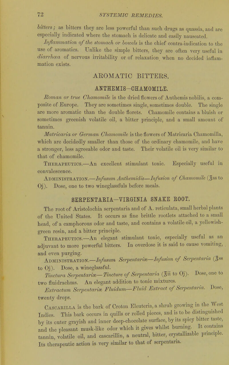 hitters ; as bitters they are less powerful than such drugs as quassia, and are especially indicated where the stomach is delicate and easily nauseated. Inflammation of the stomach or bowels is the chief contra-indication to the use of aromatics. Unlike the simple bitters, they are often very useful in diarrhoea of nervous irritability or of relaxation when no decided inflam- mation exists. AROMATIC BITTERS. ANTHEMIS-OHAMOMILE. Roman or true Chamomile is the dried flowers of Anthemis nobilis, a com- posite of Europe. They are sometimes single, sometimes double. The single are more aromatic than the double florets. Chamomile contains a bluish or sometimes greenish volatile oil, a bitter principle, and a small amount of tannin. Matricaria or German Chamomile is the flowers of Matricaria Chamomilla, which are decidedly smaller than those of the ordinary chamomile, and have a stronger, less agreeable odor and taste. Their volatile oil is very similar to that of chamomile. Therapeutics.—An excellent stimulant tonic. Especially useful in convalescence. Administration.—Infusum Anthemidis—Infusion of Chamomile (§ss to Oj). Dose, one to two wineglassfuls before meals. SERPENTAEIA-VIEGINIA SNAKE BOOT. The root of Aristolochia serpentaria and of A. reticulata, small herbal plants of the United States. It occurs as fine brittle rootlets attached to a small head, of a camphorous odor and taste, and contains a volatile oil, a yellowish- green resin, and a bitter principle. Therapeutics.—An elegant stimulant tonic, especially useful as an adjuvant to more powerful bitters. In overdose it is said to cause vomiting, and even purging. Administration.—Infusum Serpentarise—Infusion of Serpentaria (§ss to Oj). Dose, a wineglassful. Tinctura Serpentaria— Tincture of Serpentaria (gii to Oj). Dose, one to two fluidrachms. An elegant addition to tonic mixtures. Extractum Serpentarise, Fluidumr—Fluid Extract of Serpentaria. Dose, twenty drops. Cascarilla is the bark of Croton Eleuteria, a shrub growing in the West Indies. This bark occurs in quills or rolled pieces, and is to be distinguished by its outer grayish and inner deep-chocolate surface, by its spicy bitter taste, and the pleasant musk-like odor which it gives whilst burning. It contains tannin, volatile oil, and cascarillin, a neutral, bitter, crystallizable principle. Its therapeutic action is very similar to that of serpentaria.