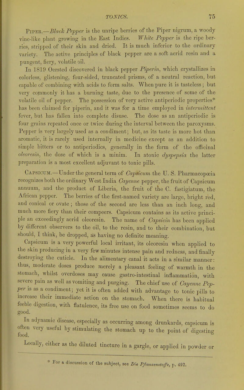 Piper.—Blach Pepper is the unripe berries of the Piper nigrum, a woody vine-like plant growing in the East Indies. White Pepper is the ripe ber- ries, stripped of their skin and dried. It is much inferior to the ordinary variety. The active principles of black pepper are a soft acrid resin and a pungent, fiery, volatile oil. In 1819 Oersted discovered in black pepper Piper in, which crystallizes in colorless, glistening, four-sided, truncated prisms, of a neutral reaction, but capable of combining with acids to form salts. When pure it is tasteless; but very commonly it has a burning taste, due to the presence of some of the volatile oil of pepper. The possession of very active antiperiodic properties* has been claimed for piperin, and it was for a time employed in intermittent fever, but has fallen into complete disuse. The dose as an antiperiodic is four grains repeated once or twice during the interval between the paroxysms. Pepper is very largely used as a condiment; but, as its taste is more hot than aromatic, it is rarely used internally in medicine except as an addition to simple bitters or to antiperiodics, generally in the form of the oflBcinal oleoresin, the dose of which is a minim. In atonic dyspepsia the latter preparation is a most excellent adjuvant to tonic pills. Capsicum.—Under the general term of Capsicum the U. S. Pharmacopoeia recognizes both the ordinary West India Cayenne pepper, the fruit of Capsicum annuum, and the product of Liberia, the fruit of tiie C. fiistigiatum, the African pepper. The berries of the first-named variety are large, bright red, and conical or ovate; those of the second are less than an inch long, and much more fiery than their compeers. Capsicum contains as its active princi- ple an exceedingly acrid oleoresin. The name of Capsicin has been applied by difierent observers to the oil, to the resin, and to their combination, but should, I think, be dropped, as having no definite meaning. Capsicum is a very powerful local irritant, its oleoresin when applied to the skin producing in a very few minutes intense pain and redness, and finally destroying the cuticle. In the alimentary canal it acts in a similar manner: thus, moderate doses produce merely a pleasant feeling of warmth in the stomach, whilst overdoses may cause gastro-intestinal inflammation, with severe pain as well as vomiting and purging. The chief use of Caye7ine Pep- per is as a condiment; yet it is often added with advantage to tonic pills to increase their immediate action on the stomach. When there is habitual feeble digestion, with flatulence, its free use on food sometimes seems to do good. In adynamic disease, especially as occurring among drunkards, capsicum is often very useful by stimulating the stomach up to the point of digesting food. ^ a o Locally, either as the diluted tincture in a gargle, or applied in powder or * For a discussion of the subject, see Die Pflanzenntoffc, p. 492.