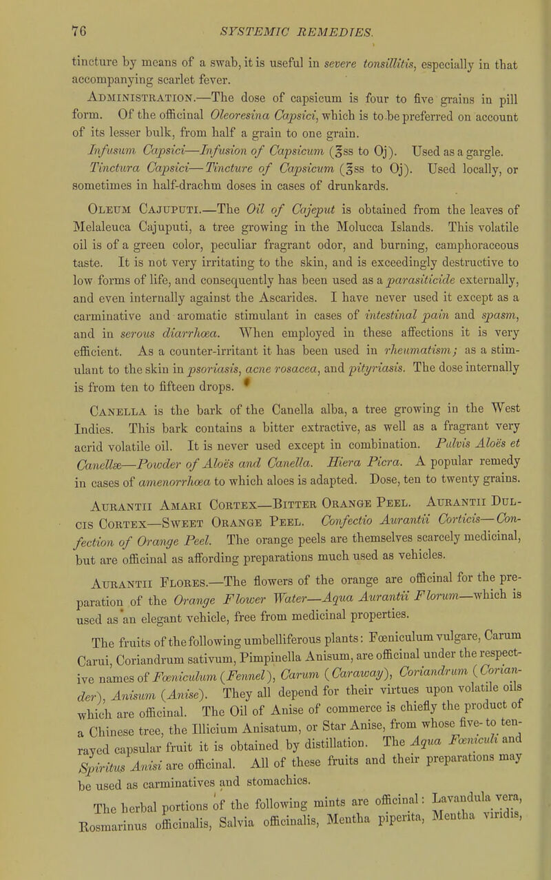 tincture by means of a swab, it is useful in severe tonsillitis^ especially in that accompanying scarlet fever. Administration.—The dose of capsicum is four to five grains in pill form. Of the ofl&cinal Oleoresina Copsia, which is to be preferred on account of its lesser bulk, from half a grain to one grain. In/usum Ccvpsici—Infusion of Capsicum (^ss to Oj). Used as a gargle. Tinctura Capsici—Tincture of Capsicum (gss to Oj). Used locally, or sometimes in half-drachm doses in cases of drunkards. Oleum Cajuputi.—The Oil of Cajeput is obtained from the leaves of Melaleuca Cajuputi, a tree growing in the Molucca Islands. This volatile oil is of a green color, peculiar fragrant odor, and burning, camphoraccous taste. It is not very irritating to the skin, and is exceedingly destructive to low forms of life, and consequently has been used as a parasiticide externally, and even internally against the Ascarides. I have never used it except as a carminative and aromatic stimulant in cases of intestinal pain and spasm, and in serous diarrhoea. When employed in these affections it is very efficient. As a counter-irritant it has been used in rheumatism; as a stim- ulant to the skin in psoriasis, acne rosacea, and pityriasis. The dose internally is from ten to fifteen drops. ^ Canella is the bark of the Canella alba, a tree growing in the West Indies. This bark contains a bitter extractive, as well as a fragrant very acrid volatile oil. It is never used except in combination. Palvis Aloes et Canellse—Powder of Aloes and Canella. Hiera Picra. A popular remedy in cases of amenorrhoea to which aloes is adapted. Dose, ten to twenty grains. Aurantii Amari Cortex—Bitter Orange Peel. Axjrantii Ddl- Cis Cortex—Sweet Orange Peel. Confectio Aurantii Corticis—Con- fection of Orange Peel. The orange peels are themselves scarcely medicinal, but are officinal as affording preparations much used as vehicles. Aurantii Flores.—The flowers of the orange are officinal for the pre- paration of the Orange Flower Water—Aqua Aurantii i^^Zorwm—which is used as an elegant vehicle, free from medicinal properties. The fruits of the following umbelliferous plants: Foeniculum vulgare, Carum Carui, Coriandrum sativum, Pimpinella Anisum, are officinal under the respect- ive uBm^^oiFoeniculum {Fennel), Carum {Caraway), Coriandrum {Corian- der), Ani^m {Anise). They all depend for their virtues upon volatile oils which are officinal. The Oil of Anise of commerce is chiefly the product of a Chinese tree, the Ulicium Anisatum, or Star Anise, from whose five- to ten- rayed capsular fruit it is obtained by distillation. The Aqua F.^mcuh and SpirituUnisi are officinal. All of these fruits and their preparations may be used as carminatives and stomachics. The herbal portions if the following mints are oflioinal: Lavandula vera, E^marinns oLinalls, Salvia offieinalis, Mentha piperita, Mentha v,„d„.