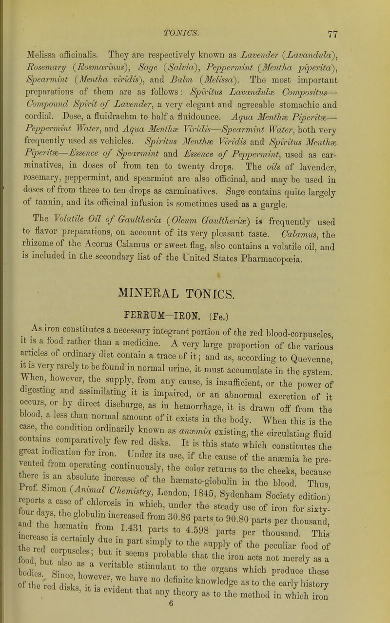 Melissa officinalis. They are respectively known as Lavender {Lavandula), Rosemary (^Rosmarimis), Sage {Salvia'), Peppermint {Mentha piperita'), Spearmint {Mentha viridis), and Balm {Melissa). The most important preparations of them are as follows: Spiritus Lavandulse Compositus— Compound Spirit of Lavender, a very elegant and agreeable stomachic and cordial. Dose, a fluidrachm to half a fluidounce. Aqua Menthse, Piperitse— Peppermint Water, and Aqua Menthae Viridis—Spearmint Water, both very frequently used as vehicles. Sjnritus Me^ithse Viridis and Spiritus Menthse Piperitse—Essence of Spearmint and Essence of Peppermint, used as car- minatives, in doses of from ten to twenty drops. The oils of lavender, rosemary, peppermint, and spearmint are also officinal, and may be used in doses of from three to ten drops as carminatives. Sage contains quite largely of tannin, and its officinal infusion is sometimes used as a gargle. The Volatile Oil of Gaultheria {Oleum Gaultherise) is frequently used to flavor preparations, on account of its very pleasant taste. Calamus, the rhizome of the Acorus Calamus or sweet flag, also contains a volatile oil, and is included in the secondary list of the United States Pharmacopoeia. MINERAL TONICS. FEEEUM-IKON. (Pe.) _ As iron constitutes a necessary integrant portion of the red blood-corpuscles It IS a food rather than a medicine. A very large proportion of the various articles of ordmary diet contain a trace of it; and as, according to Quevenne rb is very rarely to be found in normal urine, it must accumulate in the system' When, however, the supply, from any cause, is insufficient, or the power of digestmg and assimilating it is impaired, or an abnormal excretion of it occurs, or by direct discharge, as in hemorrhage, it is drawn off from the blood a less than normal amount of it exists in the body. When this is the case the condition ordinarily known as anemia existing, the circulating fluid contains comparatively few red disks. It is this state which constitutes the g^e indication for iron. Under its use, if the cause of the anemia be pre- vented from operating continuously, the color returns to the cheeks, because t^ re IS an absolute ina:ease of the h.mato-globulin in the blood! Thus reno;tf^ n ^ ^^^5' ^y^'^^^^^ S^-ety edition our days the globulin mcreased from 30.86 parts to 90.80 parts per thousand and the haematin from 1.431 narts tn 4^qs . P^™ Pei tnousand, increicip k o.^n' i i • ^ ^ ^ P^''*^ P^^ thousand. This ncr a e certamly due in part simply to the supply of the peculiar food of d butT ' \r^  ^^^^^ '^''^^^ -rely s a odts S ce r ' 1 -^^^^^ produce'these e red disks, it is evident that any theory as to the method in which iron ft