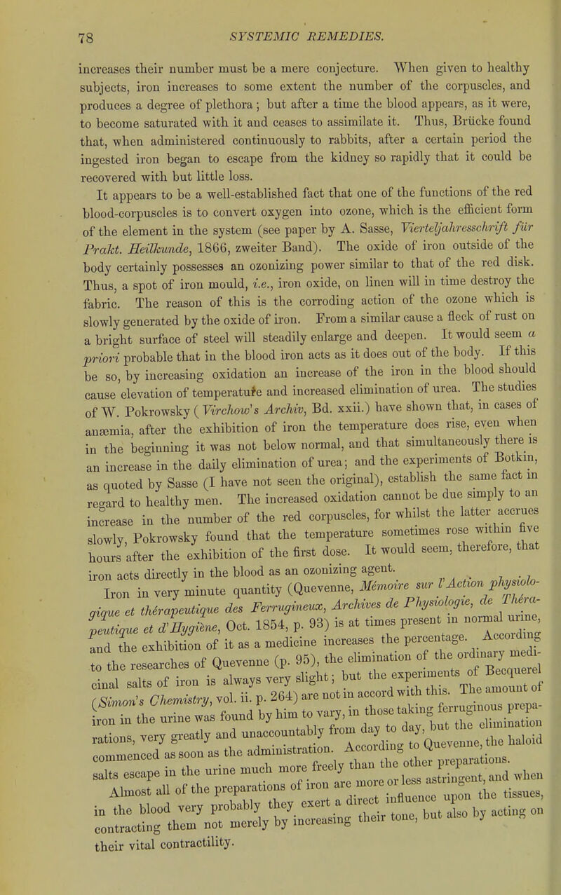 increases their number must be a mere conjecture. When given to healthy subjects, iron increases to some extent the number of the corpuscles, and produces a degree of plethora; but after a time the blood appears, as it were, to become saturated with it and ceases to assimilate it. Thus, Brticke found that, when administered continuously to rabbits, after a certain period the ingested iron began to escape from the kidney so rapidly that it could be recovered with but little loss. It appears to be a well-established fact that one of the functions of the red blood-corpuscles is to convert oxygen into ozone, which is the efficient form of the element in the system (see paper by A. Sasse, ViertelJaJiresschri/t fiir Frakt. Heilhunde, 1866, zweiter Band). The oxide of iron outside of the body certainly possesses an ozonizing power similar to that of the red disk. Thus, a spot of iron mould, i.e., iron oxide, on linen will in time destroy the fabric. The reason of this is the corroding action of the ozone which is slowly generated by the oxide of iron. From a similar cause a fleck of rust on a bright surface of steel will steadily enlarge and deepen. It would seem a priori probable that in the blood iron acts as it does out of the body. If this be so, by increasing oxidation an increase of the iron in the blood should cause 'elevation of temperatuf e and increased elimination of urea. The studies of W. Pokrowsky ( Virchow's ArcMv, Bd. xxii.) have shown that, in cases of anjemia, after the exhibition of iron the temperature does rise, even when in the beginning it was not below normal, and that simultaneously there is an increase in the daily elimination of urea; and the experiments of Botkin, as quoted by Sasse (I have not seen the original), establish the same fact in reo-ard to healthy men. The increased oxidation cannot be due simply to an increase in the number of the red corpuscles, for whilst the latter accrues slowly, Pokrowsky found that the temperature sometimes rose withm five hoL after the exhibition of the first dose. It would seem, therefore, that iron acts directly in the blood as an ozonizing agent. Iron in very minute quantity (Quevenne, Me^noire sur I AcUon phji^^wlo. gi,ue et tUrapeuti,ue des Ferrugineu., Archives de ^^^^^^f^^' ^ lLi,ue et d^Hygi^e, Oct. 1854, p. 93) is at times ^^^^^^'^^ ''''^^^^^l and the exhibition of it as a medicine increases the percentage. Accoiding 0 tbl esearches of Quevenne (p. 95), the elimination of t^-rdi^^^^^^^^^^ cinal salts of iron is always very slight; but ^l- ^—^/^f^^^ their vital contractility.