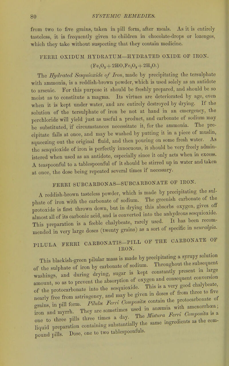 from two to five gi-ains, taken in pill fonn, after meals. As it is entirely tasteless, it is frequently given to children in chocolate-drops or lozenges, which they take without suspecting that they contain medicine. FERRI OXIDUM HYDRATITM—HYDRATED OXIDE OF IRON. (Fe203 + 2HO,Fe203-t-2HjO.) The Eydrated Sesquioxide of Iron, made by precipitating the tersulphate with ammonia, is a reddish-brown powder, which is used solely as an antidote to arsenic. For this purpose it should be freshly prepared, and should be so moist as to constitute a magma. Its virtues are deteriorated by age, even when it is kept under water, and are entirely destroyed by drying. If the solution of the tersulphate of iron be not at hand in an emergency, the perchloride will yield just as useful a product, and carbonate of sodium may be substituted, if circumstances necessitate it, for the ammonia. The pre- cipitate falls at once, and may be washed by putting it in a piece of muslin, squeezing out the original fluid, and then pouring on some fresh water. As the sesquioxide of iron is perfectly innocuous, it should be very freely admin- istered when used as an antidote, especially since it only acts when in excess. A teaspoonful to a tablespoonful of it should be stirred up in water and taken at once, the dose being repeated several times if necessary. FERRI SUBCARBONAS-SUBCARBONATE OF IRON. A reddish-brown tasteless powder, which is made by precipitating the sul- phate of iron with the carbonate of sodium. The greenish carbonate of the protoxide is first thrown down, but in drying this absorbs oxygen, gives off almost all of its carbonic acid, and is converted into the anhydrous sesquioxide. This preparation is a feeble chalybeate, rarely used. It has been recom- mended in very large doses (twenty grains) as a sort of specific m neuralg^a. PILULA FERRI CARBONATIS-PILL OF THE CARBONATE OF IRON. This blackish-green pilular mass is made by precipitating a ^l^^Vl^-^-^^^ of the sulphate of iron'by carbonate of sodium, ^broughout t e s^^^^^^^ washinc^s and during drying, sugar is kept constantly present in lai.e Tou::! as to pi Jnt thUsorption — of the protocarbonate into the sesquioxide This is a very oo j nearly free from astringency, and may be given in doses of '^^^^^^ 'l^^^^^ • r.\\\ fnrm Piluls^ Fern Composite contain the protocaibonate ot - ---^^ with amenorrhea; iron and myrrh, incy arc j\f:.,ura Ferri Composita is a one to three pills three times a day. ^^f^^Tl^^^^^ liquid preparation containing substantially the same in^ie pound pills. Dose, one to two tablespoonfuls.