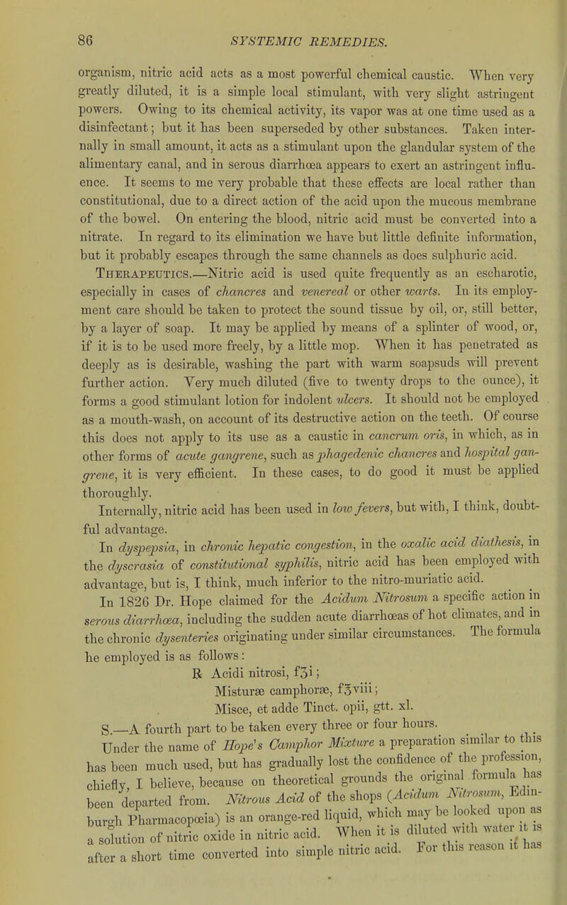organism, nitric acid acts as a most powerful chemical caustic. When very greatly diluted, it is a simple local stimulant, with very slight astringent powers. Owing to its chemical activity, its vapor was at one time used as a disinfectant; but it has been superseded by other substances. Taken inter- nally in small amount, it acts as a stimulant upon the glandular system of the alimentary canal, and in serous diarrhoea appears to exert an astringent influ- ence. It seems to me very probable that these effects are local rather than constitutional, due to a direct action of the acid upon the mucous membrane of the bowel. On entering the blood, nitric acid must be converted into a nitrate. In regard to its elimination we have but little definite information, but it probably escapes through the same channels as does sulphuric acid. Therapeutics.—Nitric acid is used quite frequently as an escharotic, especially in cases of chancres and venereal or other warts. In its employ- ment care should be taken to protect the sound tissue by oil, or, still better, by a layer of soap. It may be applied by means of a splinter of wood, or, if it is to be used more freely, by a little mop. When it has penetrated as deeply as is desirable, washing the part with warm soapsuds will prevent further action. Very much diluted (five to twenty drops to the ounce), it forms a good stimulant lotion for indolent vlcers. It should not be employed as a moutb-wash, on account of its destructive action on the teeth. Of course this does not apply to its use as a caustic in cancrum oris, in which, as in other forms of acute gangrene, such as phagedenic chancres and hospital gan^ grene, it is very efficient. In these cases, to do good it must be applied thoroughly. Internally, nitric acid has been used in low fevers, but with, I think, doubt- ful advantage. In dyspepsia, in chronic hepatic congestion, in the oxalic acid diathesis, m the dyscrasia of constitutional syphilis, nitric acid has been employed with advantage, but is, I think, much inferior to the nitro-muriatic acid. In 1826 Dr. Hope claimed for the Acidum Nitrosum a specific action in serous diarrhoea, including the sudden acute diarrhoeas of hot climates, and in the chronic dysenteries originating under similar circumstances. The formula lie employed is as follows: R Acidi nitrosi, f3i; Misturge camphorae, fgviii; Misce, et adde Tinct. opii, gtt. xl. S —A fourth part to be taken every three or four hours. Under the name of Hope's Camphor Mixture a preparation similar to this has been much used, but has gradually lost the confidence of the profession, chiefly, I believe, because on theoretical grounds the original formula has been departed from. Nitrous Acid of the shops {Acidum NUrosunr, Edin- burgh PharmacopcBia) is an orange-red liquid, which may be looked upon as a solution of nitii oxide in nitric acid. When it is diluted with water it i X a hort time converted into simple nitric acid. For this reason it has