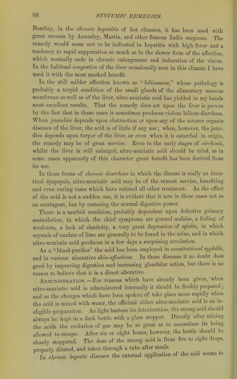 Bombay, in the chronic hepatitis of hot climates, it has been used with great success by Annesley, Martin, and other famous India surgeons. The remedy would seem not to be indicated in hepatitis with high fever and a tendency to rapid suppuration so much as in the slower form of the affection, which normally ends in chronic enlargement and induration of the viscus. In the habitual congestion of the liver occasionally seen in this climate I have used it with the most marked benefit. In the still milder affection known as biliousness,' whose pathology is probably a torpid condition of the small glands of the alimentary mucous membrane as well as of the liver, nitro-muriatic acid has yielded iu my hands most excellent results. That the remedy does act upon the liver is proven by the fact that in these cases it sometimes produces violent bilious diarrhosa. When jaundice depends upon obstruction or upon any of the severer organic diseases of the liver, the acid is of little if any use; when, however, the jaun- dice depends upon torpor of the liver, or even when it is catarrhal in origin, the remedy may be of great service. Even in the early stages of cirrhosis, whilst the liver is still enlarged, nitro-muriatic acid should be tried, as in some cases apparently of this character great benefit has been derived from its use. In those forms of chronic diarrhoea in which the disease is really an intes- tinal dyspepsia, nitro-muriatic acid may be of the utmost service, benefiting and even curing cases which have resisted all other treatment. As the effect of the acid is not a sudden one, it is evident that it acts in these cases not as an astringent, but by restoring the normal digestive power. There is a morbid condition, probably dependent upon defective primary assimilation, in which the chief symptoms are general malaise, a feeling of weakness, a lack of elasticity, a very great depression of spirits, in which crystals of oxalate of lime are generally to be found in the urine, and in which nitro-muriatic acid produces in a few days a surprising revolution. As a blood-purifier the acid has been employed in constitutional syphilis, and in various ulcerative skin-affections. In these diseases it no doubt does good by improving digestion and increasing glandular action, but there is no reason to believe that it is a direct alterative. Administration.—For reasons which have already been given, when nitro-muriatic acid is administered internally it should be freshly prepared ; and as the changes which have been spoken of take place more rapidly when the acid is mixed with water, the officinal dilute nitro-muriatic acid is an in- eligible preparation. As light hastens its deterioration, the strong acid should always be kept in a dark bottle with a glass stopper. Directly after mixing the acids the evolution of gas may be so great as to necessitate its bemg allowed ta escape. After six or eight hours, however, the bottle should be closely stoppered. The dose of the strong acid is from five to eight drops, properly diluted, and taken through a tube after meals. In chronic hepatic diseases the external application of the acid seems to