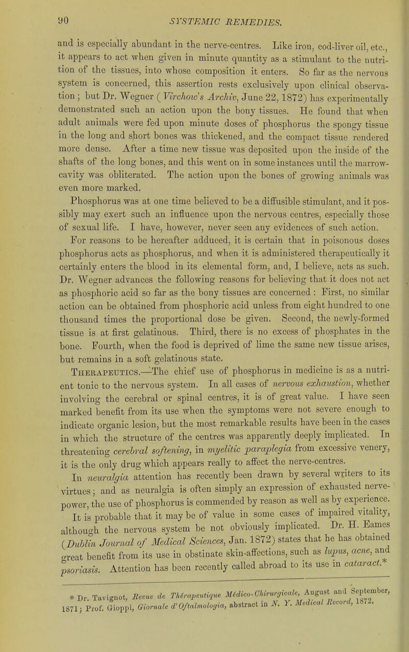 and is especially abundant in the nerve-centres. Like iron, cod-liver oil, etc., it appears to act when given in minute quantity as a stimulant to the nutri- tion of the tissues, into whose composition it enters. So far as the nervous system is concerned, this assertion rests exclusively upon clinical observa- tion ; but Dr. Wegner ( Virchow's Archw, June 22,1872) has experimentally demonstrated such an action upon the bony tissues. He found that when adult animals were fed upon minute doses of phosphorus the spongy tissue in the long and short bones was thickened, and the compact tissue rendered more dense. After a time new tissue was deposited upon the inside of the shafts of the long bones, and this went on in some instances until the marrow- cavity was obliterated. The action upon the bones of growing animals was even more marked. Phosphorus was at one time believed to be a diifusible stimulant, and it pos- sibly may exert such an influence upon the nervous centres, especially those of sexual life. I have, however, never seen any evidences of such action. For reasons to be hereafter adduced, it is certain that in poisonous doses phosphorus acts as phosphorus, and when it is administered therapeutically it certainly enters the blood in its elemental form, and, I believe, acts as such. Dr. Wegner advances the following reasons for believing that it does not act as phosphoric acid so far as the bony tissues are concerned : First, no similar action can be obtained from phosphoric acid unless from eight hundred to one thousand times the proportional dose be given. Second, the newly-formed tissue is at first gelatinous. Third, there is no excess of phosphates in the bone. Fourth, when the food is deprived of lime the same new tissue arises, but remains in a soft gelatinous state. Therapeutics.—The chief use of phosphorus in medicine is as a nutri- ent tonic to the nervous system. In all cases of nervous exhaustion, whether involving the cerebral or spinal centres, it is of great value. I have seen marked benefit from its use when the symptoms were not severe enough to indicate organic lesion, but the most remarkable results have been in the cases in which the structure of the centres was apparently deeply implicated. In threatening cerebral softening, in myelitic 'paraplegia from excessive venery, it is the only drug which appears really to afiect the nerve-centres. In neuralgia attention has recently been drawn by several writers to its virtues; and as neuralgia is often simply an expression of exhausted nerve- power, the use of phosphorus is commended by reason as well as by experience. It is probable that it may be of value in some cases of impaired vitality, althou-h the nervous system be not obviously implicated. Dr. H. Fames (Bvhlin Journal of Medical Sciences, Jan. 1872) states that he has obtamed -reat benefit from its use in obstinate skin-affections, such as lupus, acne, and Attention has been recently called abroad to its use in cataract * psoriasis. *Dr.Tavignot, Bevuo de Th6rapeuti,ue M6dico-Chirurg{caU A.^-^^^^^^^