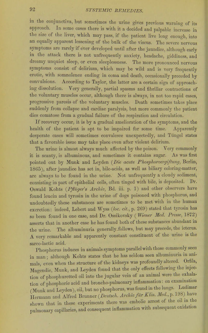 in the conjunctiva, but sometimes the urine gives previous warning of its approach. In some cases there is with it a decided and palpable increase in the size of the liver, which may pass, if the patient live long enough, into an equally apparent lessening of the bulk of the viscus. The severe nervous symptoms are rarely if ever developed until after the jaundice, although early in the attack there is not unfrequently anxiety, headache, giddiness, and dreamy unquiet sleep, or even sleeplessness. The more pronounced nervous symptoms consist of delirium, which may be wild and is very frequently erotic, with somnolence ending in coma and death, occasionally preceded by convulsions. According to Taylor, the latter are a certain sign of approach- ing dissolution. Very generally, partial spasms and fibrillar contractions of the voluntary muscles occur, although there is always, in not too rapid cases, progressive paresis of the voluntary muscles. Death sometimes takes place suddenly from collapse and cardiac paralysis, but more commonly the patient dies comatose from a gradual failure of the respiration and circulation. If recovery occur, it is by a gradual amelioration of the symptoms, and the health of the patient is apt to be impaired for some time. Apparently desperate cases will sometimes convalesce unexpectedly, and Tiingel states that a favorable issue may take place even after violent delirium. The urine is almost always much aifected by the poison. Very commonly it is scanty, is albuminous, and sometimes it contains sugar. As was first pointed out by Munk and Leyden (^Die acute Phosphorverffiftung, Berlin, 1865), after jaundice has set in, bile-acids, as well as biliary coloring-matter, are always to be found in the urine. Not unfrequently a cloudy sediment, consisting in part of epithelial cells, often tinged with bile, is deposited. Dr. Oswald Kohts {PJluger's ArcMv, Bd. iii. p. 1) and other observers have found leucin and tyrosin in the urine of dogs poisoned with phosphorus, and undoubtedly these substances are sometimes to be met with in the human excretion: indeed, Lebert and Wyss (foe. ciL, p. 269) stated that tyrosin has so been found in one case, and Dr. Ossikovsky ( Wiener Med. Presse, 1872) asserts that in another case he has found both of these substances abundant in the urine. The albuminuria generally.follows, but may precede, the icterus. A very remarkable and apparently constant constituent of the urine is the sarco-lactic acid. Phosphorus induces in animals symptoms parallel with those commonly seen in man; although Kohts states that he has seldom seen albuminuria in ani- mals, even when the structure of the kidneys was profoundly altered. Orfila, Magendie, Munk, and Leyden found that the only efi^ects following the injec- tion of phosphuretted oil into the jugular vein of an animal were the exhala- tion of phosphoric acid and broncho-pulmonary inflammation: on examination (Munk and Leyden), oil, but no phosphorus, was found in the lungs. Ludimar Hermann and Alfred Bvxinnev (Deutsch. Arcldv fur Klin. Med.,^.!^ have shown that in these experiments there was embolic arrest of the oil m the pulmonary capillaries, and consequent inflammation with subsequent oxidation